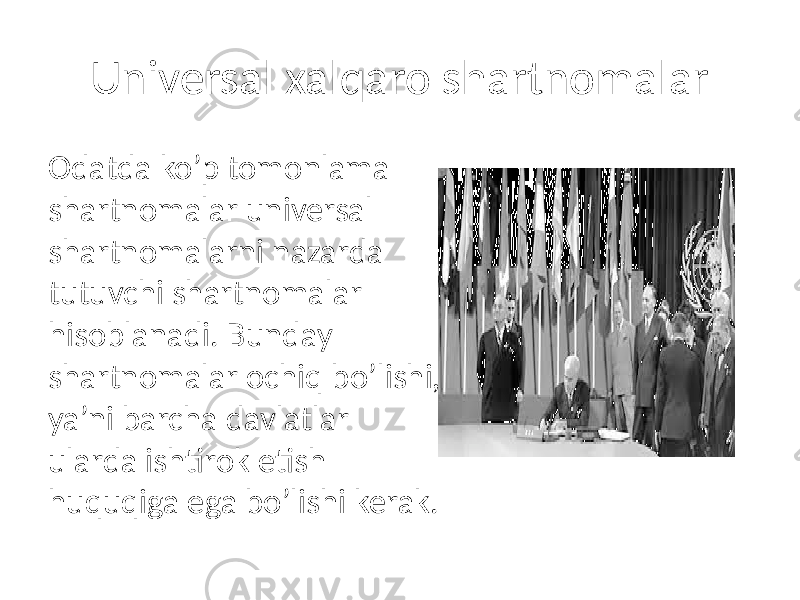 Universal xalqaro shartnomalar Odatda ko’p tomonlama shartnomalar universal shartnomalarni nazarda tutuvchi shartnomalar hisoblanadi. Bunday shartnomalar ochiq bo’lishi, ya’ni barcha davlatlar ularda ishtirok etish huquqiga ega bo’lishi kerak. 