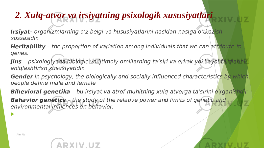 2. Xulq-atvor va irsiyatning psixologik xususiyatlari Irsiyat- organizmlarning o‘z belgi va hususiyatlarini nasldan-naslga o‘tkazish xossasidir. Heritability – the proportion of variation among individuals that we can attribute to genes. Jins – psixologiyada biologic va ijtimoiy omillarning ta’siri va erkak yoki ayol farqlarini aniqlashtirish xususiyatidir. Gender in psychology, the biologically and socially influenced characteristics by which people define male and female Bihevioral genetika – bu irsiyat va atrof-muhitning xulq-atvorga ta’sirini o’rganishdir Behavior genetics – the study of the relative power and limits of genetic and environmental infliences on behavior.    Aim.Uz 