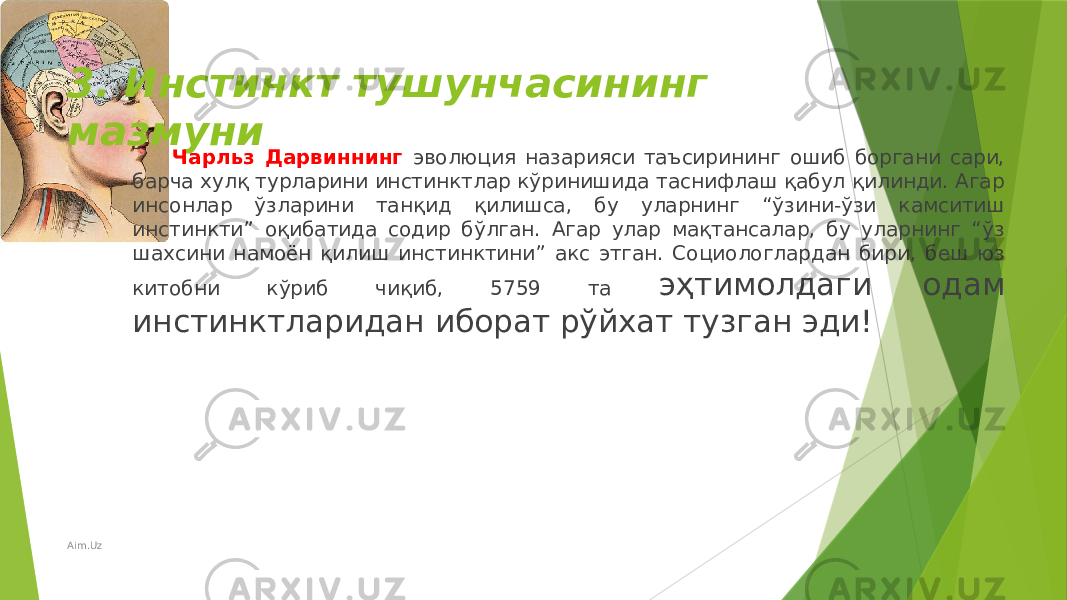 3. Инстинкт тушунчасининг мазмуни Чарльз Дарвиннинг эволюция назарияси таъсирининг ошиб боргани сари, барча хулқ турларини инстинктлар кўринишида таснифлаш қабул қилинди. Агар инсонлар ўзларини танқид қилишса, бу уларнинг “ўзини-ўзи камситиш инстинкти” оқибатида содир бўлган. Агар улар мақтансалар, бу уларнинг “ўз шахсини намоён қилиш инстинктини” акс этган. Социологлардан бири, беш юз китобни кўриб чиқиб, 5759 та эҳтимолдаги одам инстинктларидан иборат рўйхат тузган эди! Aim.Uz 