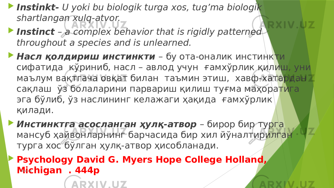  Instinkt- U yoki bu biologik turga xos, tug’ma biologik shartlangan xulq-atvor.  Instinct – a complex behavior that is rigidly patterned throughout a species and is unlearned.  Насл қолдириш инстинкти – бу ота-оналик инстинкти сифатида кўриниб, насл – авлод учун ғамхўрлик қилиш, уни маълум вақтгача овқат билан таъмин этиш, хавф-хатардан сақлаш ўз болаларини парвариш қилиш туғма маҳоратига эга бўлиб, ўз наслининг келажаги ҳақида ғамхўрлик қилади.  Инстинктга асосланган ҳулқ-атвор – бирор бир турга мансуб ҳайвонларнинг барчасида бир хил йўналтирилган турга хос бўлган ҳулқ-атвор ҳисобланади.  Psychology David G. Myers Hope College Holland, Michigan . 444p Aim.Uz 