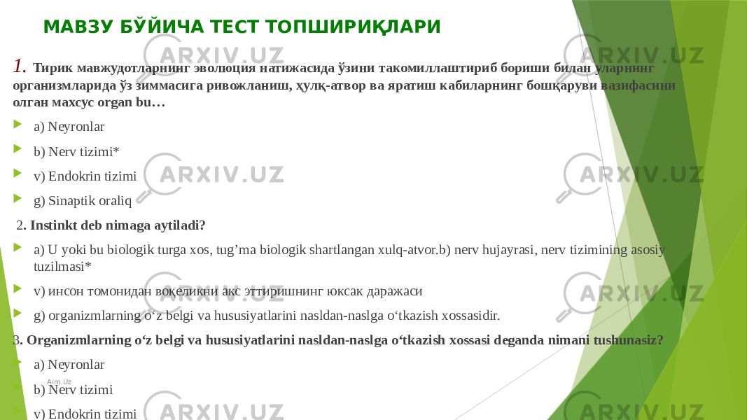   МАВЗУ БЎЙИЧА ТЕСТ ТОПШИРИҚЛАРИ 1. Тирик мавжудотларнинг эволюция натижасида ўзини такомиллаштириб бориши билан уларнинг организмларида ўз зиммасига ривожланиш, ҳулқ-атвор ва яратиш кабиларнинг бошқаруви вазифасини олган махсус organ bu…  a) Neyronlar  b) Nerv tizimi*  v) Endokrin tizimi  g) Sinaptik oraliq   2 . Instinkt deb nimaga aytiladi?  a) U yoki bu biologik turga xos, tug’ma biologik shartlangan xulq-atvor.b) nerv hujayrasi, nerv tizimining asosiy tuzilmasi*  v) инсон томонидан воқеликни акс эттиришнинг юксак даражаси  g) organizmlarning o‘z belgi va hususiyatlarini nasldan-naslga o‘tkazish xossasidir. 3 . Organizmlarning o‘z belgi va hususiyatlarini nasldan-naslga o‘tkazish xossasi deganda nimani tushunasiz?  a) Neyronlar  b) Nerv tizimi  v) Endokrin tizimi  g) Irsiyat* Aim.Uz 