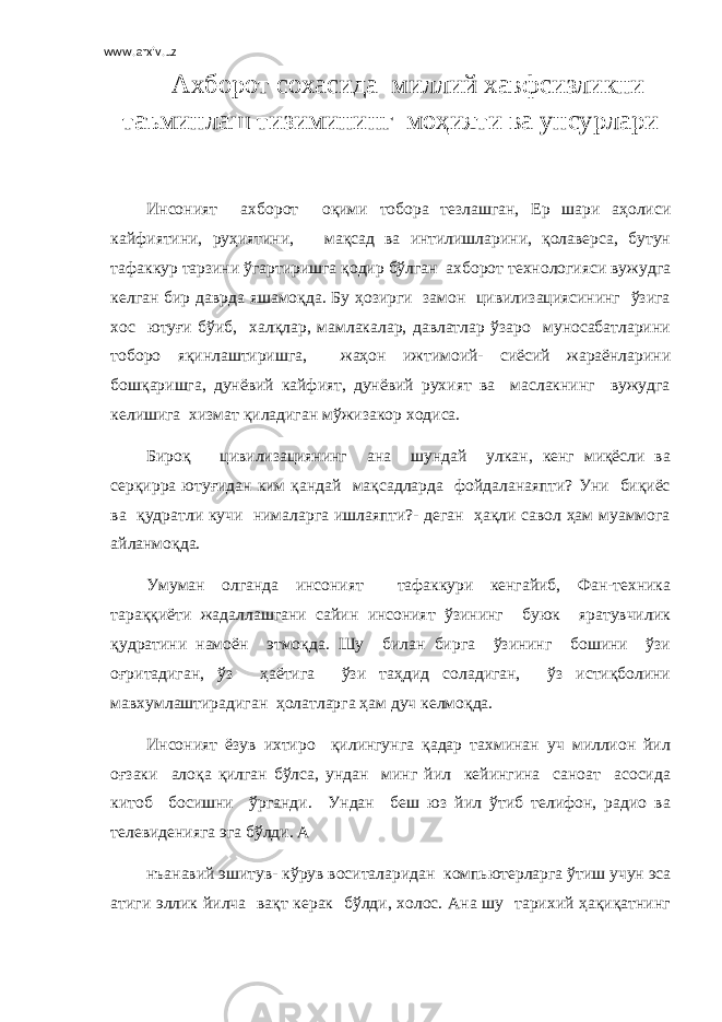 www.arxiv.uz Ахборот сохасида миллий хавфсизликни таъминлаш тизимининг моҳияти ва унсурлари Инсоният ахборот оқими тобора тезлашган, Ер шари аҳолиси кайфиятини, руҳиятини, мақсад ва интилишларини, қолаверса, бутун тафаккур тарзини ўгартиришга қодир бўлган ахборот технологияси вужудга келган бир даврда яшамоқда. Бу ҳозирги замон цивилизациясининг ўзига хос ютуғи бўиб, халқлар, мамлакалар, давлатлар ўзаро муносабатларини тоборо яқинлаштиришга, жаҳон ижтимоий- сиёсий жараёнларини бошқаришга, дунёвий кайфият, дунёвий рухият ва маслакнинг вужудга келишига хизмат қиладиган мўжизакор ходиса. Бироқ цивилизациянинг ана шундай улкан, кенг миқёсли ва серқирра ютуғидан ким қандай мақсадларда фойдаланаяпти? Уни биқиёс ва қудратли кучи нималарга ишлаяпти?- деган ҳақли савол ҳам муаммога айланмоқда. Умуман олганда инсоният тафаккури кенгайиб, Фан-техника тараққиёти жадаллашгани сайин инсоният ўзининг буюк яратувчилик қудратини намоён этмоқда. Шу билан бирга ўзининг бошини ўзи оғритадиган, ўз ҳаётига ўзи таҳдид соладиган, ўз истиқболини мавхумлаштирадиган ҳолатларга ҳам дуч келмоқда. Инсоният ёзув ихтиро қилингунга қадар тахминан уч миллион йил оғзаки алоқа қилган бўлса, ундан минг йил кейингина саноат асосида китоб босишни ўрганди. Ундан беш юз йил ўтиб телифон, радио ва телевиденияга эга бўлди. А нъанавий эшитув- кўрув воситаларидан компьютерларга ўтиш учун эса атиги эллик йилча вақт керак бўлди, холос. Ана шу тарихий ҳақиқатнинг 