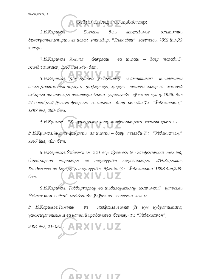 www.arxiv.uz Фойдаланиладиган адабиётлар: 1.И.Каримов Бизнинг бош мақсадимиз- жамиятни демократлаштириш ва ислох этишдир. “Халқ сўзи” газетаси, 2005 йил,29 январь. 2.И.Каримов Янгича фикрлаш ва ишлаш – давр талаби.5- жилд.Тошкент, 1997 йил 149- бет. 3.И.Каримов. Демократик ўзгаришлар –жамиятимиз янгиланиши асоси.Дипломатия корпуси раҳбарлари, ҳақаро ташкилотлар ва оммавий ахборот воситалари вакиллари билан учрашувда сўзлаган нутқ. 1996. йил 27 декабрь.// Янгича фикрлаш ва ишлаш – давр талаби-Т.: “Ўзбекистон,” 1997 йил, 290- бет. 4.И.Кримов . “Қонунларимиз ҳалқ манфаатларига хизмат қилсин. . // И.Кримов.Янгича фикрлаш ва ишлаш – давр талаби-Т.: “Ўзбекистон,” 1997 йил, 283- бет. 5.И.Каримов.Ўзбекистон ХХ1 аср бўсағасида : хавфсизликка тахдид, барқарорлик шартлари ва тараққиёт кафолатлари. .//И.Каримов. Хавфсизлик ва барқарор тараққиёт йўлида.-Т.: “Ўзбекистон”1998 йил,208- бет. 6.И.Каримов. Тадбиркорлар ва ишбилармонлар ижтимоий қатлами Ўзбекистон сиёсий майдонида ўз ўрнини эгаллаши лозим. // И.Каримов.Тинчлик ва хавфсизлигимиз ўз куч қудратимизга, ҳамжиҳатлигимиз ва қатъий иродамизга боғлиқ.- Т.: “Ўзбекистон”, 2004 йил, 21- бет. 