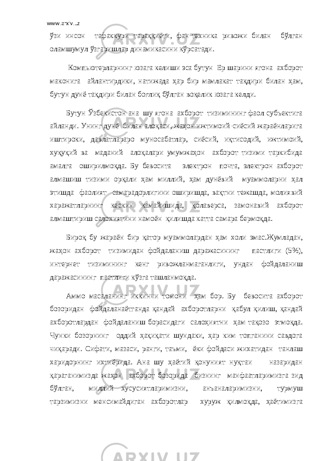 www.arxiv.uz ўзи инсон тафаккури тараққиёти, фан-техника ривожи билан бўлган оламшумул ўзгаришлар динамикасини кўрсатади. Компьютерларнинг юзага келиши эса бутун Ер шарини ягона ахборот маконига айлантирдики, натижада ҳар бир мамлакат тақдири билан ҳам, бутун дунё тақдири билан боғлиқ бўлган воқелик юзага келди. Бутун Ўзбекистон ана шу ягона ахборот тизимининг фаол субъектига айланди. Унинг дунё билан алоқаси, жаҳон ижтимоий-сиёсий жараёнларига иштироки, давлатлараро муносабатлар, сиёсий, иқтисодий, ижтимоий, хуқуқий ва маданий алоқалари умумжаҳон ахборот тизими таркибида амалга оширилмоқда. Бу бевосита электрон почта, электрон ахборот алмашиш тизими орқали ҳам миллий, ҳам дунёвий муаммоларни ҳал этишда фаолият самарадорлигини оширишда, вақтни тежашда, молиявий харажатларнинг кескин камайишида, қолаверса, замонавий ахборот алмаштириш салохиятини намоён қилишда катта самара бермоқда. Бироқ бу жараён бир қатор муаммолардан ҳам холи эмас.Жумладан, жаҳон ахборот тизимидан фойдаланиш даражасининг пастлиги (5%), интернет тизимининг кенг ривожланмаганлиги, ундан фойдаланиш даражасининг пастлиги кўзга ташланмоқда. Аммо масаланинг иккинчи томони ҳам бор. Бу бевосита ахборот бозоридан фойдаланаётганда қандай ахборотларни қабул қилиш, қандай ахборотлардан фойдаланиш борасидаги салоҳиятни ҳам тақозо этмоқда. Чунки бозорнинг оддий ҳақиқати шундаки, ҳар ким топганини савдога чиқаради. Сифати, мазаси, ранги, таъми, ёки фойдаси жихатидан танлаш харидорнинг ихтиёрида. Ана шу ҳаётий қонуният нуқтаи назаридан қараганимизда жаҳон ахборот бозорида бизнинг манфаатларимизга зид бўлган, миллий хусусиятларимизни, анъаналаримизни, турмуш тарзимизни менсимайдиган ахборотлар хуруж қилмоқда, ҳаётимизга 