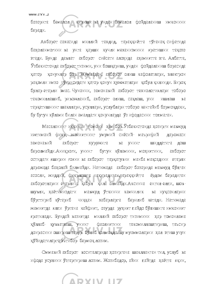 www.arxiv.uz бозорига бемалол кириши ва ундан бемалол фойдаланиш имконини беради. Ахборот сохасида миллий тахдид, тараққиётга тўғаноқ сифатида баҳоланмоғини ва унга қарши кучли механизмини яратишни тақозо этади. Бунда давлат ахборот сиёсати алоҳида аҳамиятга эга. Албатта, Ўзбекистонда ахборот тизими, уни бошқариш, ундан фойдаланиш борасида қатор қонунлар бор. Жумладан, ахборот олиш кафолатлари, электрон рақамли имзо тўғрисидаги қатор қонун ҳужжатлари қабул қилинди. Бироқ булар етарли эмас. Чунончи, замонавий ахборот технологиялари тоборо такомиллашиб, ривожланиб, ахборот олиш, сақлаш, уни ишлаш ва тарқатишнинг шакллари, усуллари, услублари тоборо кенгайиб бормоқдаки, бу бутун кўлами билан амалдаги қонунларда ўз ифодасини топмаган. Масаланинг иккинчи томони ҳам бор.Ўзбекистонда ҳозирги мавжуд ижтимоий фикр, жамиятнинг умумий сиёсий- маърифий даражаси замонавий ахборот хуружига ва унинг шиддатига дош беролмайди.Аниқроғи, унинг бутун кўламини, моҳиятини, ахборот остидаги яширин ғояни ва ахборот тарқатувчи манба мақсадини етарли даражада баҳолай билмайди. Натижада ахборот бозорида мавжуд бўлган асосли, жиддий, фикрлашга чақирадиган,тараққиётга ёрдам берадиган ахборотларни етарлича қабул қила олмайди.Аксинча енгил-елпи, шов- шувли, ҳаётимиздаги мавжуд ўткинчи камчилик ва нуқсонларни бўрттириб кўтариб чиққан хабарларга берилиб кетади. Натижада жамиятда ялпи ўртача кайфият, озурда руҳият пайдо бўлишига имконият яратилади. Бундай вазиятда миллий ахборот тизимини ҳар томонлама қўллаб- қувватлаш, унинг фаолиятини такомиллаштириш, таъсир доирасини ошириш зарур бўлиб қолмоқда. Бу муаммоларни ҳал этиш учун қўйидагиларга эътибор бермоқ лозим. -Оммавий ахборот воситаларида ҳозиргача шаклланган тил, услуб ва ифода усулини ўзгартириш лозим. Жозибадор, айни пайтда ҳаётга яқин, 