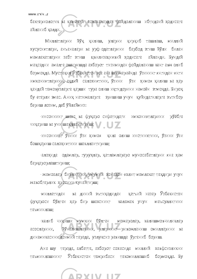 www.arxiv.uz бактериологик ва кимёвий аслахалардан фойдаланиш ибтидоий ҳодисага айланиб қолди. Миллатларни йўқ қилиш, уларни қирқиб ташлаш, миллий хусусиятлари, анъаналари ва урф-одатларини барбод этиш йўли билан мамлакатларни забт этиш цвилизациявий ҳодисага айланди. Бундай мақсадни амалга оширишда ахборот тизимидан фойдаланиш кенг авж олиб бормоқда. Мустақил Ўзбекистон эса ана шу жараёнда ўзининг янгидан-янги имкониятларини, ақлий салохиятини, ўзини ўзи ҳимоя қилиш ва ҳар қандай тажовузларга қарши тура олиш иқтидорини намоён этмоқда. Бироқ бу етарли эмас. Аниқ натижаларга эришиш учун қуйидагиларга эътибор бериш лозим, деб ўйлаймиз: -инсоннинг шахс ва фуқаро сифатидаги имкониятларини рўёбга чиқариш ва уни шакллантириш; -инсоннинг ўзини ўзи ҳимоя қила олиш инстинктини, ўзини ўзи бошқариш салоҳиятини шакллантириш; -алоҳида одамлар, гуруҳлар, қатламлараро муносабатларни яна ҳам барқарорлаштириш; - жамоалар бирлигини, умумий хонадон-яхлит мамлакат тақдири учун жавобгарлик ҳиссини кучайтирш; -миллатидан ва диний эътиқодидан қатъий назар Ўзбекистон фуқароси бўлган ҳар бир шахснинг келажак учун маъсуллигини таъминлаш; -келиб чиқиши мумкин бўлган можаролар, келишмовчиликлар асосларини, йўналишларини, уларнинг ривожланиш омилларини ва динамикасини доимий тарзда, узлуксиз равишда ўрганиб бориш. Ана шу тарзда, албатта, ахборот сохасида миллий хавфсизликни таъминлашнинг Ўзбекистон тажрибаси такомиллашиб бормоқда. Бу 