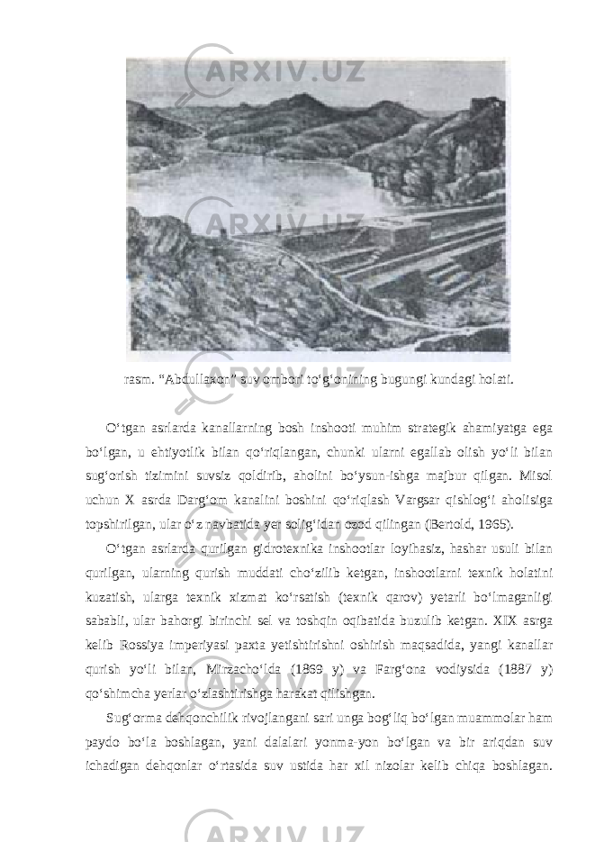 rasm. “Abdullaxon” suv ombori to‘g‘onining bugungi kundagi holati. O‘tgan asrlarda kanallarning bosh inshooti muhim strategik ahamiyatga ega bo‘lgan, u ehtiyotlik bilan qo‘riqlangan, chunki ularni egallab olish yo‘li bilan sug‘orish tizimini suvsiz qoldirib, aholini bo‘ysun-ishga majbur qilgan. Misol uchun X asrda Darg‘om kanalini boshini qo‘riqlash Vargsar qishlog‘i aholisiga topshirilgan, ular o‘z navbatida yer solig‘idan ozod qilingan (Bertold, 1965). O‘tgan asrlarda qurilgan gidrotexnika inshootlar loyihasiz, hashar usuli bilan qurilgan, ularning qurish muddati cho‘zilib ketgan, inshootlarni texnik holatini kuzatish, ularga texnik xizmat ko‘rsatish (texnik qarov) yetarli bo‘lmaganligi sababli, ular bahorgi birinchi sel va toshqin oqibatida buzulib ketgan. XIX asrga kelib Rossiya imperiyasi paxta yetishtirishni oshirish maqsadida, yangi kanallar qurish yo‘li bilan, Mirzacho‘lda (1869 y) va Farg‘ona vodiysida (1887 y) qo‘shimcha yerlar o‘zlashtirishga harakat qilishgan. Sug‘orma dehqonchilik rivojlangani sari unga bog‘liq bo‘lgan muammolar ham paydo bo‘la boshlagan, yani dalalari yonma-yon bo‘lgan va bir ariqdan suv ichadigan dehqonlar o‘rtasida suv ustida har xil nizolar kelib chiqa boshlagan. 