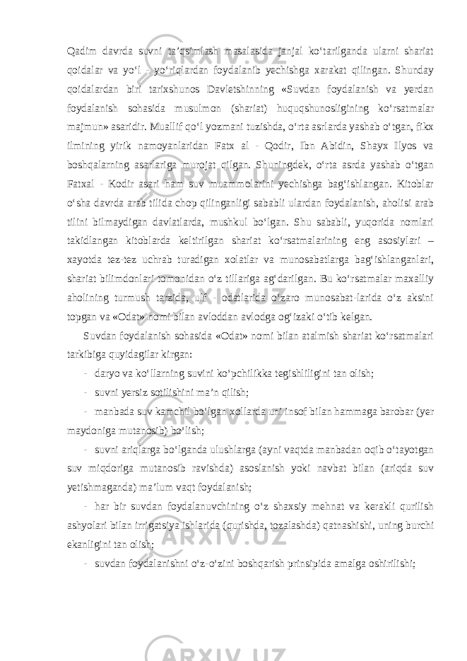 Qadim davrda suvni ta’qsimlash masalasida janjal ko‘tarilganda ularni shariat qoidalar va yo‘l - yo‘riqlardan foydalanib yechishga xarakat qilingan. Shunday qoidalardan biri tarixshunos Davletshinning «Suvdan foydalanish va yerdan foydalanish sohasida musulmon (shariat) huquqshunosligining ko‘rsatmalar majmun» asaridir. Muallif qo‘l yozmani tuzishda, o‘rta asrlarda yashab o‘tgan, fikx ilmining yirik namoyanlaridan Fatx al - Qodir, Ibn Abidin, Shayx Ilyos va boshqalarning asarlariga murojat qilgan. Shuningdek, o‘rta asrda yashab o‘tgan Fatxal - Kodir asari ham suv muammolarini yechishga bag‘ishlangan. Kitoblar o‘sha davrda arab tilida chop qilinganligi sababli ulardan foydalanish, aholisi arab tilini bilmaydigan davlatlarda, mushkul bo‘lgan. Shu sababli, yuqorida nomlari takidlangan kitoblarda keltirilgan shariat ko‘rsatmalarining eng asosiylari – xayotda tez-tez uchrab turadigan xolatlar va munosabatlarga bag‘ishlanganlari, shariat bilimdonlari tomonidan o‘z tillariga ag‘darilgan. Bu ko‘rsatmalar maxalliy aholining turmush tarzida, ulf - odatlarida o‘zaro munosabat-larida o‘z aksini topgan va «Odat» nomi bilan avloddan avlodga og‘izaki o‘tib kelgan. Suvdan foydalanish sohasida «Odat» nomi bilan atalmish shariat ko‘rsatmalari tarkibiga quyidagilar kirgan: - daryo va ko‘llarning suvini ko‘pchilikka tegishliligini tan olish; - suvni yersiz sotilishini ma’n qilish; - manbada suv kamchil bo‘lgan xollarda uni insof bilan hammaga barobar (yer maydoniga mutanosib) bo‘lish; - suvni ariqlarga bo‘lganda ulushlarga (ayni vaqtda manbadan oqib o‘tayotgan suv miqdoriga mutanosib ravishda) asoslanish yoki navbat bilan (ariqda suv yetishmaganda) ma’lum vaqt foydalanish; - har bir suvdan foydalanuvchining o‘z shaxsiy mehnat va kerakli qurilish ashyolari bilan irrigatsiya ishlarida (qurishda, tozalashda) qatnashishi, uning burchi ekanligini tan olish; - suvdan foydalanishni o‘z-o‘zini boshqarish prinsipida amalga oshirilishi; 