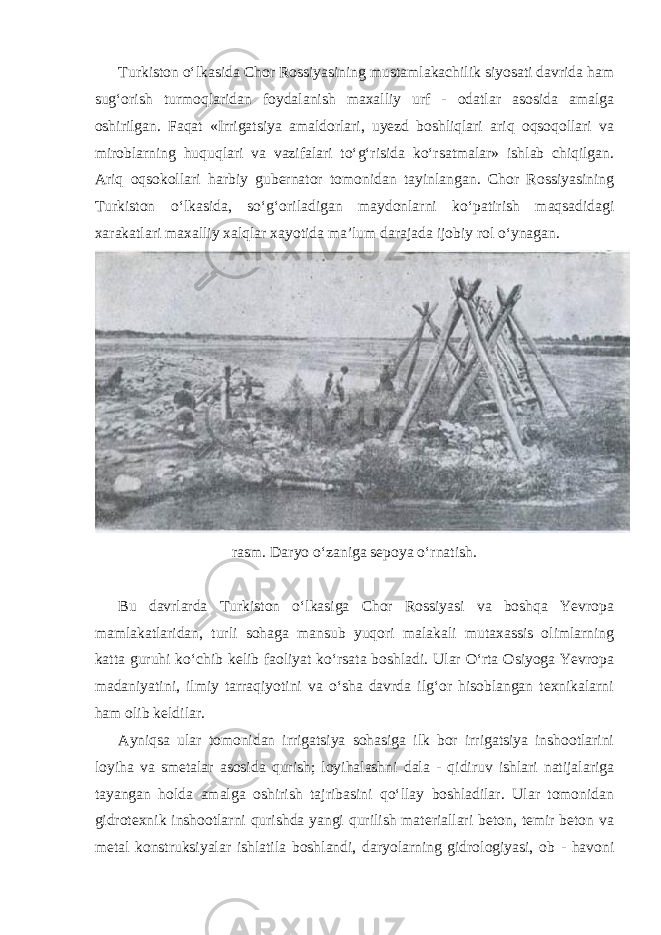 Turkiston o‘lkasida Chor Rossiyasining mustamlakachilik siyosati davrida ham sug‘orish turmoqlaridan foydalanish maxalliy urf - odatlar asosida amalga oshirilgan. Faqat «Irrigatsiya amaldorlari, uyezd boshliqlari ariq oqsoqollari va miroblarning huquqlari va vazifalari to‘g‘risida ko‘rsatmalar» ishlab chiqilgan. Ariq oqsokollari harbiy gubernator tomonidan tayinlangan. Chor Rossiyasining Turkiston o‘lkasida, so‘g‘oriladigan maydonlarni ko‘patirish maqsadidagi xarakatlari maxalliy xalqlar xayotida ma’lum darajada ijobiy rol o‘ynagan. rasm. Daryo o‘zaniga sepoya o‘rnatish. Bu davrlarda Turkiston o‘lkasiga Chor Rossiyasi va boshqa Yevropa mamlakatlaridan, turli sohaga mansub yuqori malakali mutaxassis olimlarning katta guruhi ko‘chib kelib faoliyat ko‘rsata boshladi. Ular O‘rta Osiyoga Yevropa madaniyatini, ilmiy tarraqiyotini va o‘sha davrda ilg‘or hisoblangan texnikalarni ham olib keldilar. Ayniqsa ular tomonidan irrigatsiya sohasiga ilk bor irrigatsiya inshootlarini loyiha va smetalar asosida qurish; loyihalashni dala - qidiruv ishlari natijalariga tayangan holda amalga oshirish tajribasini qo‘llay boshladilar. Ular tomonidan gidrotexnik inshootlarni qurishda yangi qurilish materiallari beton, temir beton va metal konstruksiyalar ishlatila boshlandi, daryolarning gidrologiyasi, ob - havoni 