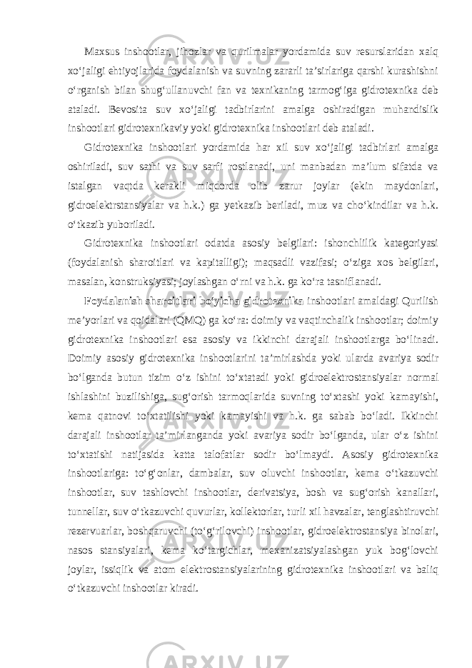 Maxsus inshootlar, jihozlar va qurilmalar yordamida suv resurslaridan xalq xo‘jaligi ehtiyojlarida foydalanish va suvning zararli ta’sirlariga qarshi kurashishni o‘rganish bilan shug‘ullanuvchi fan va texnikaning tarmog‘iga gidrotexnika deb ataladi. Bevosita suv xo‘jaligi tadbirlarini amalga oshiradigan muhandislik inshootlari gidrotexnikaviy yoki gidrotexnika inshootlari deb ataladi. Gidrotexnika inshootlari yordamida har xil suv xo‘jaligi tadbirlari amalga oshiriladi, suv sathi va suv sarfi rostlanadi, uni manbadan ma’lum sifatda va istalgan vaqtda kerakli miqdorda olib zarur joylar (ekin maydonlari, gidroelektrstansiyalar va h.k.) ga yetkazib beriladi, muz va cho‘kindilar va h.k. o‘tkazib yuboriladi. Gidrotexnika inshootlari odatda asosiy belgilari: ishonchlilik kategoriyasi (foydalanish sharoitlari va kapitalligi); maqsadli vazifasi; o‘ziga xos belgilari, masalan, konstruksiyasi; joylashgan o‘rni va h.k. ga ko‘ra tasniflanadi. Foydalanish sharoitlari bo‘yicha gidrotexnika inshootlari amaldagi Qurilish me’yorlari va qoidalari (QMQ) ga ko‘ra: doimiy va vaqtinchalik inshootlar; doimiy gidrotexnika inshootlari esa asosiy va ikkinchi darajali inshootlarga bo‘linadi. Doimiy asosiy gidrotexnika inshootlarini ta’mirlashda yoki ularda avariya sodir bo‘lganda butun tizim o‘z ishini to‘xtatadi yoki gidroelektrostansiyalar normal ishlashini buzilishiga, sug‘orish tarmoqlarida suvning to‘xtashi yoki kamayishi, kema qatnovi to‘xtatilishi yoki kamayishi va h.k. ga sabab bo‘ladi. Ikkinchi darajali inshootlar ta’mirlanganda yoki avariya sodir bo‘lganda, ular o‘z ishini to‘xtatishi natijasida katta talofatlar sodir bo‘lmaydi. Asosiy gidrotexnika inshootlariga: to‘g‘onlar, dambalar, suv oluvchi inshootlar, kema o‘tkazuvchi inshootlar, suv tashlovchi inshootlar, derivatsiya, bosh va sug‘orish kanallari, tunnellar, suv o‘tkazuvchi quvurlar, kollektorlar, turli xil havzalar, tenglashtiruvchi rezervuarlar, boshqaruvchi (to‘g‘rilovchi) inshootlar, gidroelektrostansiya binolari, nasos stansiyalari, kema ko‘targichlar, mexanizatsiyalashgan yuk bog‘lovchi joylar, issiqlik va atom elektrostansiyalarining gidrotexnika inshootlari va baliq o‘tkazuvchi inshootlar kiradi. 