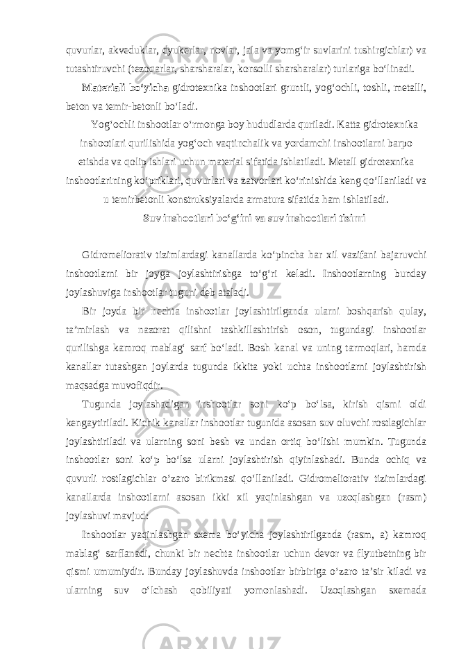 quvurlar, akveduklar, dyukerlar, novlar, jala va yomg‘ir suvlarini tushirgichlar) va tutashtiruvchi (tezoqarlar, sharsharalar, konsolli sharsharalar) turlariga bo‘linadi. Materiali bo‘yicha gidrotexnika inshootlari gruntli, yog‘ochli, toshli, metalli, beton va temir-betonli bo‘ladi. Yog‘ochli inshootlar o‘rmonga boy hududlarda quriladi. Katta gidrotexnika inshootlari qurilishida yog‘och vaqtinchalik va yordamchi inshootlarni barpo etishda va qolip ishlari uchun material sifatida ishlatiladi. Metall gidrotexnika inshootlarining ko‘priklari, quvurlari va zatvorlari ko‘rinishida keng qo‘llaniladi va u temirbetonli konstruksiyalarda armatura sifatida ham ishlatiladi. Suv inshootlari bo‘g‘ini va suv inshootlari tizimi Gidromeliorativ tizimlardagi kanallarda ko‘pincha har xil vazifani bajaruvchi inshootlarni bir joyga joylashtirishga to‘g‘ri keladi. Inshootlarning bunday joylashuviga inshootlar tuguni deb ataladi. Bir joyda bir nechta inshootlar joylashtirilganda ularni boshqarish qulay, ta’mirlash va nazorat qilishni tashkillashtirish oson, tugundagi inshootlar qurilishga kamroq mablag‘ sarf bo‘ladi. Bosh kanal va uning tarmoqlari, hamda kanallar tutashgan joylarda tugunda ikkita yoki uchta inshootlarni joylashtirish maqsadga muvofiqdir. Tugunda joylashadigan inshootlar soni ko‘p bo‘lsa, kirish qismi oldi kengaytiriladi. Kichik kanallar inshootlar tugunida asosan suv oluvchi rostlagichlar joylashtiriladi va ularning soni besh va undan ortiq bo‘lishi mumkin. Tugunda inshootlar soni ko‘p bo‘lsa ularni joylashtirish qiyinlashadi. Bunda ochiq va quvurli rostlagichlar o‘zaro birikmasi qo‘llaniladi. Gidromeliorativ tizimlardagi kanallarda inshootlarni asosan ikki xil yaqinlashgan va uzoqlashgan (rasm) joylashuvi mavjud: Inshootlar yaqinlashgan sxema bo‘yicha joylashtirilganda (rasm, a) kamroq mablag‘ sarflanadi, chunki bir nechta inshootlar uchun devor va flyutbetning bir qismi umumiydir. Bunday joylashuvda inshootlar birbiriga o‘zaro ta’sir kiladi va ularning suv o‘lchash qobiliyati yomonlashadi. Uzoqlashgan sxemada 