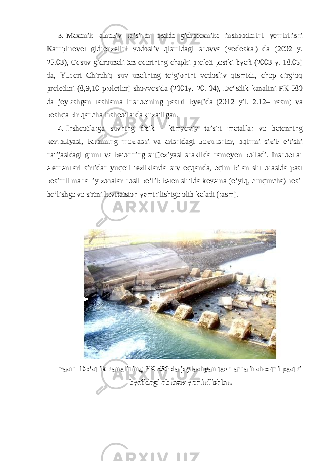 3. Mexanik abraziv ta’sirlar ostida gidrotexnika inshootlarini yemirilishi Kampirrovot gidrouzelini vodosliv qismidagi shovva (vodoskat) da (2002 y. 25.03), Oqsuv gidrouzeli tez oqarining chapki proleti pastki byefi (2003 y. 18.06) da, Yuqori Chirchiq suv uzelining to‘g‘onini vodosliv qismida, chap qirg‘oq proletlari (8,9,10 proletlar) shovvosida (2001y. 20. 04), Do‘stlik kanalini PK 580 da joylashgan tashlama inshootning pastki byefida (2012 yil. 2.12– rasm) va boshqa bir qancha inshootlarda kuzatilgan. 4. Inshootlarga suvning fizik - kimyoviy ta’siri metallar va betonning korroziyasi, betonning muzlashi va erishidagi buzulishlar, oqimni sizib o‘tishi natijasidagi grunt va betonning suffoziyasi shaklida namoyon bo‘ladi. Inshootlar elementlari sirtidan yuqori tezliklarda suv oqqanda, oqim bilan sirt orasida past bosimli mahalliy zonalar hosil bo‘lib beton sirtida koverna (o‘yiq, chuqurcha) hosil bo‘lishga va sirtni kavitatsion yemirilishiga olib keladi (rasm). rasm. Do‘stlik kanalining PK 580 da joylashgan tashlama inshootni pastki byefidagi abraziv yemirilishlar. 