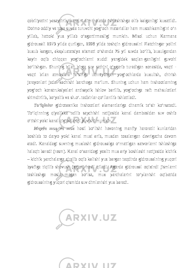 qobiliyatini pasaytirib, kanalni dim holatda ishlashishga olib kelganligi kuzatildi. Doimo oddiy va toza suvda turuvchi yog‘och materiallar ham mustahkamligini o‘n yillab, hattoki yuz yillab o‘zgartirmasligi mumkin. Misol uchun Karmana gidrouzeli 1973 yilda qurilgan, 1998 yilda toshqin gidrouzelni Fletchinger polini buzub ketgan, ekspluatatsiya xizmati o‘shanda 25 yil suvda bo‘lib, buzulgandan keyin oqib chiqqan yog‘ochlarni xuddi yangidek saqlan-ganligini guvohi bo‘lishgan. Shuning bilan birga suv sathini o‘zgarib turadigan zonasida, vaqti - vaqti bilan atmosfera ta’siriga uchraydigan yog‘ochlarda buzulish, chirish jarayonlari jadal kechishi barchaga ma’lum. Shuning uchun ham inshootlarning yog‘och konstruksiyalari antiseptik ishlov berilib, yog‘ochga neft mahsulotlari shimdirilib, bo‘yalib va sh.o‘. tadbirlar qo‘llanilib ishlatiladi. To‘lqinlar gidrotexnika inshootlari elementlariga dinamik ta’sir ko‘rsatadi. To‘lqinning qiyalikka urilib sapchishi natijasida kanal dambasidan suv oshib o‘tishi yoki kanal qig‘oqlarini yuvishi mumkin. Mayda muz va muz hosil bo‘lishi havoning manfiy haroratli kunlaridan boshlab to daryo yoki kanal muzi erib, muzdan tozalangan davrigacha davom etadi. Kanaldagi suvning muzlashi gidrouzelga o‘rnatilgan zatvorlarni ishlashiga halaqit beradi (rasm). Kanal o‘zanidagi yaxlit muz eriy boshlashi natijasida kichik – kichik parchalarga ajralib oqib kelishi yuz bergan taqdirda gidrouzelning yuqori byefiga tiqilib shovush (zajor) hosil qiladi. Agarda gidrouzel oqizindi jismlarni tashlashga moslan-magan bo‘lsa, muz parchalarini to‘planishi oqibatida gidrouzelning yuqori qismida suv dimlanishi yuz beradi. 