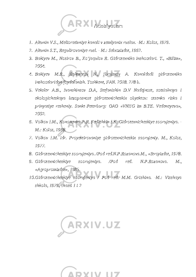 Adabiyotlar: 1. Altunin V.S., Meliorativniye kanali v zemlyanix ruslax. -M.: Kolos, 1979. 2. Altunin S.T., Regulirovaniye rusl. - M.: Selxozizdat, 1962. 3. Bakiyev M., Nosirov B., Xo‘jaqulov R. Gidrotexnika inshootlari. T., «Bilim», 2004. 4. Bakiyev M.R., Rahmatov N., Ibraimov A. Kanaldadi gidrotexnika inshootlaridan foydalanish. Toshkent, FAN. 2018. 278 b. 5. Veksler A.B., Ivanshinsov D.A, Stefanishin D.V Nadejnost, sotsialnaya i ekologicheskaya bezopasnost gidrotexnicheskix obyektov: otsenka riska i prinyatiye resheniy. Sankt-Peterburg: OAO «VNIIG im B.YE. Vedeneyeva», 2002. 6. Volkov I.M., Kononenko P.F, Fedichkin I.K. Gidrotexnicheskiye soorujeniya. - M.: Kolos, 1968. 7. Volkov I.M. idr. Proyektirovaniye gidrotexnicheskix saorujeniy. M., Kolos, 1977. 8. Gidrotexnicheskiye soorujeniya. /Pod red.N.P.Rozanova.M., «Stroyizdat, 1978. 9. Gidrotexnicheskiye soorujeniya. /Pod red. N.P.Rozanova. M., «Agropromizdat», 1985. 10. Gidrotexnicheskiye soorujeniya / Pod red. M.M. Grishina. -M.: Visshaya shkola, 1979, chasti 1 i 2 