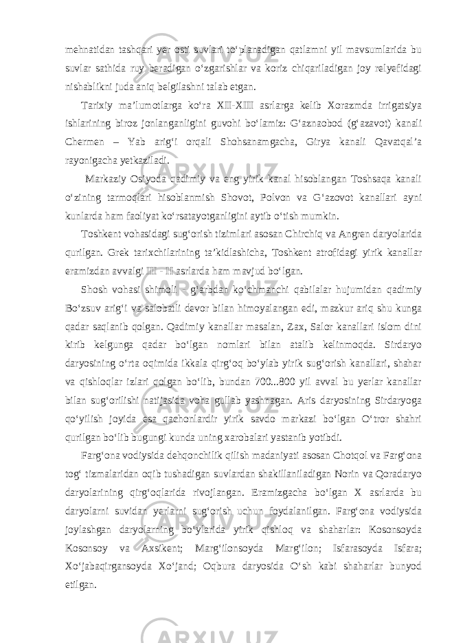 mehnatidan tashqari yer osti suvlari to‘planadigan qatlamni yil mavsumlarida bu suvlar sathida ruy beradigan o‘zgarishlar va koriz chiqariladigan joy relyefidagi nishablikni juda aniq belgilashni talab etgan. Tarixiy ma’lumotlarga ko‘ra XII-XIII asrlarga kelib Xorazmda irrigatsiya ishlarining biroz jonlanganligini guvohi bo‘lamiz: G‘aznaobod (g‘azavot) kanali Chermen – Yab arig‘i orqali Shohsanamgacha, Girya kanali Qavatqal’a rayonigacha yetkaziladi. Markaziy Osiyoda qadimiy va eng yirik kanal hisoblangan Toshsaqa kanali o‘zining tarmoqlari hisoblanmish Shovot, Polvon va G‘azovot kanallari ayni kunlarda ham faoliyat ko‘rsatayotganligini aytib o‘tish mumkin. Toshkent vohasidagi sug‘orish tizimlari asosan Chirchiq va Angren daryolarida qurilgan. Grek tarixchilarining ta’kidlashicha, Toshkent atrofidagi yirik kanallar eramizdan avvalgi III - II asrlarda ham mavjud bo‘lgan. Shosh vohasi shimoli - g‘arbdan ko‘chmanchi qabilalar hujumidan qadimiy Bo‘zsuv arig‘i va salobatli devor bilan himoyalangan edi, mazkur ariq shu kunga qadar saqlanib qolgan. Qadimiy kanallar masalan, Zax, Salor kanallari islom dini kirib kelgunga qadar bo‘lgan nomlari bilan atalib kelinmoqda. Sirdaryo daryosining o‘rta oqimida ikkala qirg‘oq bo‘ylab yirik sug‘orish kanallari, shahar va qishloqlar izlari qolgan bo‘lib, bundan 700...800 yil avval bu yerlar kanallar bilan sug‘orilishi natijasida voha gullab yashnagan. Aris daryosining Sirdaryoga qo‘yilish joyida esa qachonlardir yirik savdo markazi bo‘lgan O‘tror shahri qurilgan bo‘lib bugungi kunda uning xarobalari yastanib yotibdi. Farg‘ona vodiysida dehqonchilik qilish madaniyati asosan Chotqol va Farg‘ona tog‘ tizmalaridan oqib tushadigan suvlardan shakillaniladigan Norin va Qoradaryo daryolarining qirg‘oqlarida rivojlangan. Eramizgacha bo‘lgan X asrlarda bu daryolarni suvidan yerlarni sug‘orish uchun foydalanilgan. Farg‘ona vodiysida joylashgan daryolarning bo‘ylarida yirik qishloq va shaharlar: Kosonsoyda Kosonsoy va Axsikent; Marg‘ilonsoyda Marg‘ilon; Isfarasoyda Isfara; Xo‘jabaqirgansoyda Xo‘jand; Oqbura daryosida O‘sh kabi shaharlar bunyod etilgan. 