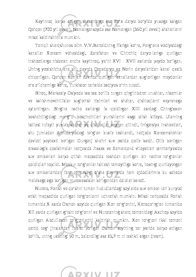 Keyinroq barpo etilgan shaxarlarga esa So‘x daryo bo‘yida yuzaga kelgan Qo‘qon (200 yil avval), Namangansoyda esa Namangan (350 yil avval) shaharlarni misol keltirishimiz mumkin. Taniqli sharqshunos olim V.V.Bartoldning fikriga ko‘ra, Farg‘ona vodiysidagi kanallar Xorazm vohasidagi, Zarafshon va Chirchiq daryo-lariga qurilgan inshootlarga nisbatan ancha keyinroq, ya’ni XVI - XVII asrlarda paydo bo‘lgan. Uning yozishicha ana shu davrda Qoradaryo va Norin daryolaridan kanal qazib chiqarilgan. Qo‘qon xonlari davrida qurilgan kanallardan sug‘orilgan maydonlar o‘z o‘lchamiga ko‘ra, Turkiston tarixida beqiyos o‘rin tutadi. Biroq, Markaziy Osiyoda tez-tez bo‘lib turgan qirg‘inbarot urushlar, nizomlar va kelishmovchiliklar sug‘orish tizimlari va shahar, qishloqlarni vayronaga aylantirgan. Birgina necha asrlarga iz qoldirgan XIII asrdagi Chingizxon boshchiligidagi mo‘g‘ul bosqinchilari yurishlarini esga olish kifoya. Ularning istilosi tufayli yuzlab shahar va qishloqlar vayron qilindi, irrigatsiya inshootlari, shu jumladan Amudaryodagi to‘g‘on buzib tashlandi, natijada Xorazmshohlar davlati poytaxti bo‘lgan Gurganj shahri suv ostida qolib ketdi. Olib borilgan arxeologik qazishmalar natijasida Jizzax va Samarqand viloyatlari territoriyasida suv omborlari barpo qilish maqsadida toshdan qurilgan bir nechta to‘g‘onlar qoldiqlari topildi. Mazkur to‘g‘onlar ishlash tamoyiliga ko‘ra, hozirgi qurilayotgan suv omborlaridan farq qilmasligi o‘sha davrlarda ham ajdodlarimiz bu sohada malakaga ega bo‘lgan mutaxassislar bo‘lganidan dalolat beradi. Nurota, Forish va qo‘shni tuman hududlaridagi soylarda suv ombor-lari bunyod etish maqsadida qurilgan to‘g‘onlarni uchratish mumkin. Misol tariqasida Forish tumanida X asrda Osmon soyida qurilgan Xon to‘g‘onini, Kattaqo‘rg‘on tumanida XII asrda qurilgan g‘isht to‘g‘onni va Nurotaning sharq tomonidagi Axchop soyida qurilgan Abdullaxon to‘g‘onlarini keltirish mumkin. Xon to‘g‘oni ikki tomoni qattiq tog‘ jinslaridan iborat bo‘lgan Osmon soyining tor yerida barpo etilgan bo‘lib, uning uzunligi 50 m, balandligi esa 15,2 m ni tashkil etgan (rasm). 