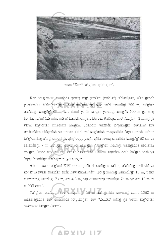 rasm “Xon” to‘g‘oni qoldiqlari. Xon to‘g‘onini qurishda qattiq tog‘ jinslari (toshlar) ishlatilgan, ular ganch yordamida birlashtirilgan. Suv omboridagi suv sathi uzunligi 700 m, to‘g‘on oldidagi kengligi 50 m, suv dami yetib borgan yerdagi kenglik 200 m ga teng bo‘lib, hajmi 1,5 mln. m3 ni tashkil qilgan. Bu esa Kaltepa cho‘lidagi 2...3 ming ga yerni sug‘orish imkonini bergan. Toshqin vaqtida to‘plangan suvlarni suv omboridan chiqarish va undan ekinlarni sug‘orish maqsadida foydalanish uchun to‘g‘onning o‘ng tomoniga, qirg‘oqqa yaqin qilib ravoq shaklida kengligi 50 sm va balandligi 7 m bo‘lgan quvur o‘rnatilgan. To‘g‘on hozirgi vaqtgacha saqlanib qolgan, biroq suv ombori asrlar davomida Osmon soyidan oqib kelgan tosh va loyqa hisobiga o‘z hajmini yo‘qotgan. Abdullaxon to‘g‘oni XVI asrda qurib bitkazilgan bo‘lib, o‘zining tuzilishi va konstruksiyasi jihatdan juda hayratlanarlidir. To‘g‘onning balandligi 15 m, ustki qismining uzunligi 73 m, eni 4,5 m, tag qismining uzunligi 73 m va eni 15 m ni tashkil etadi. To‘g‘on oldidagi suv chuqurligi 15 m bo‘lganida suvning dami 1250 m masofagacha suv omborida to‘plangan suv 2,5...3,0 ming ga yerni sug‘orish imkonini bergan (rasm). 