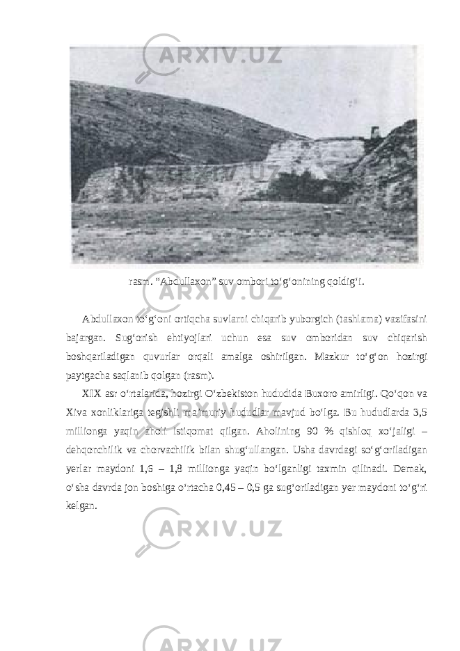 rasm. “Abdullaxon” suv ombori to‘g‘onining qoldig‘i. Abdullaxon to‘g‘oni ortiqcha suvlarni chiqarib yuborgich (tashlama) vazifasini bajargan. Sug‘orish ehtiyojlari uchun esa suv omboridan suv chiqarish boshqariladigan quvurlar orqali amalga oshirilgan. Mazkur to‘g‘on hozirgi paytgacha saqlanib qolgan (rasm). XIX asr o‘rtalarida, hozirgi O‘zbekiston hududida Buxoro amirligi. Qo‘qon va Xiva xonliklariga tegishli ma’muriy hududlar mavjud bo‘lga. Bu hududlarda 3,5 millionga yaqin aholi istiqomat qilgan. Aholining 90 % qishloq xo‘jaligi – dehqonchilik va chorvachilik bilan shug‘ullangan. Usha davrdagi so‘g‘oriladigan yerlar maydoni 1,6 – 1,8 millionga yaqin bo‘lganligi taxmin qilinadi. Demak, o‘sha davrda jon boshiga o‘rtacha 0,45 – 0,5 ga sug‘oriladigan yer maydoni to‘g‘ri kelgan. 