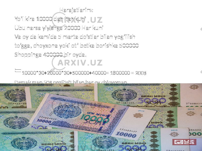  Harajatlarim: Yo’l kira 10000 dan har kuni Ubu narsa yiyishga 20000 Har kuni Va oy da kamida 5 marta do’stlar bilan yeg’ilish to’gga, choyxona yoki ot’ betka borishka 500000 Shoppinga 400000 bir oyda. = 10000*30+20000*30+500000+40000= 1800000 = 200$ Demak man 50$ profitsit bilan har oy chiqvoman. 