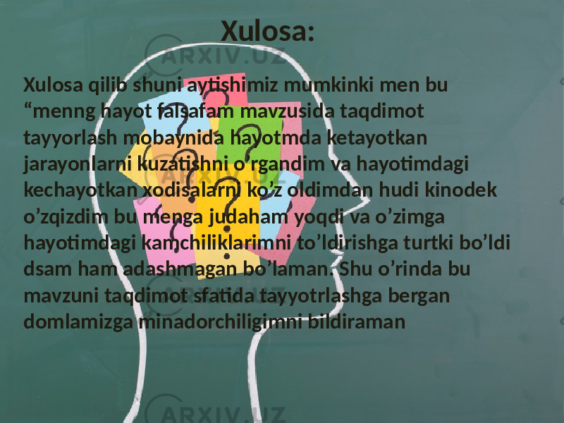  Xulosa: Xulosa qilib shuni aytishimiz mumkinki men bu “menng hayot falsafam mavzusida taqdimot tayyorlash mobaynida hayotmda ketayotkan jarayonlarni kuzatishni o’rgandim va hayotimdagi kechayotkan xodisalarni ko’z oldimdan hudi kinodek o’zqizdim bu menga judaham yoqdi va o’zimga hayotimdagi kamchiliklarimni to’ldirishga turtki bo’ldi dsam ham adashmagan bo’laman. Shu o’rinda bu mavzuni taqdimot sfatida tayyotrlashga bergan domlamizga minadorchiligimni bildiraman 