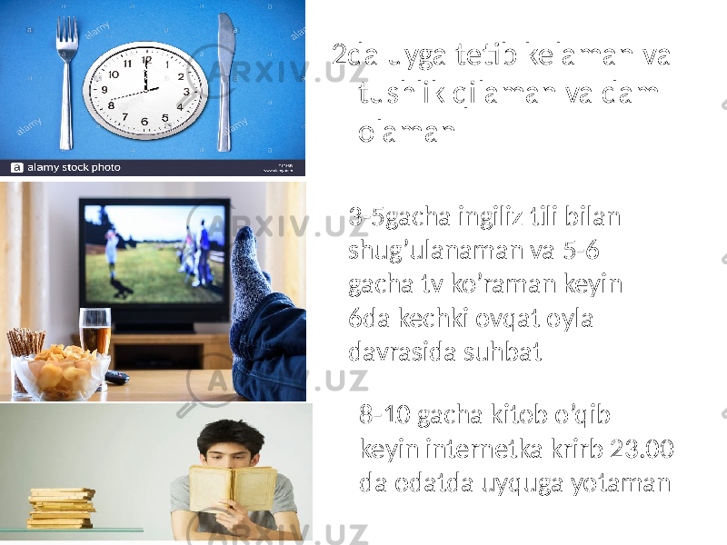 2da uyga tetib kelaman va tushlik qilaman va dam olaman 3-5gacha ingiliz tili bilan shug’ulanaman va 5-6 gacha tv ko’raman keyin 6da kechki ovqat oyla davrasida suhbat 8-10 gacha kitob o’qib keyin internetka krirb 23.00 da odatda uyquga yotaman 