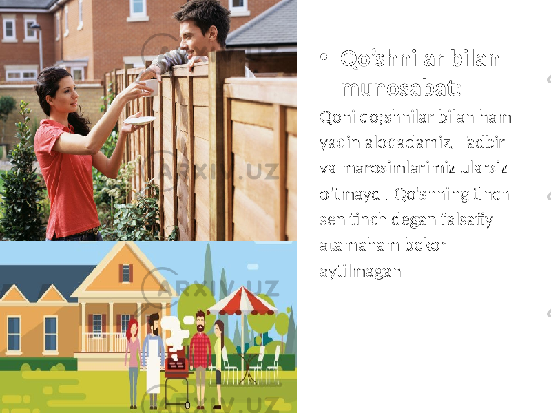 • Qo’shnilar bilan munosabat: Qoni qo;shnilar bilan ham yaqin aloqadamiz. Tadbir va marosimlarimiz ularsiz o’tmaydi. Qo’shning tinch sen tinch degan falsafiy atamaham bekor aytilmagan 