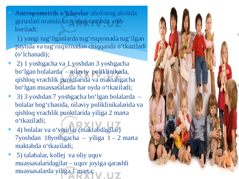  Antropometrik o‘lchovlar aholining alohida guruxlari orasida ko‘yidagi tartibda olib boriladi:   1) yangi tug‘ilganlarda tug‘ruqxonada tug‘ilgan paytida va tug‘ruqxonadan chiqqanda o‘tkaziladi (o‘lchanadi);  2) 1 yoshgacha va 1 yoshdan 3 yoshgacha bo‘lgan bolalarda – oilaviy poliklinikada, qishloq vrachlik punktlarida va maktabgacha bo‘lgan muassasalarda har oyda o‘tkaziladi;  3) 3 yoshdan 7 yoshgacha bo‘lgan bolalarda – bolalar bog‘chasida, oilaviy poliklinikalarida va qishloq vrachlik punktlarida yiliga 2 marta o‘tkaziladi;  4) bolalar va o‘smirlar (maktabdagilar) 7yoshdan 18yoshgacha – yiliga 1 – 2 marta maktabda o‘tkaziladi;  5) talabalar, kollej va oliy uquv muassasalaridagilar – uquv joyiga qarashli muassasalarda yiliga 1 marta; 