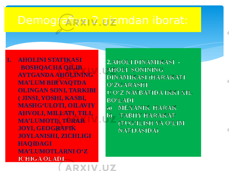 Demografiya 2 qismdan iborat: 1. AHOLINI STATIKASI BOSHQACHA QILIB AYTGANDA AHOLINING MA’LUM BIR VAQTDA OLINGAN SONI, TARKIBI ( JINSI, YOSHI, KASBI, MASHG‘ULOTI, OILAVIY AHVOLI, MILLATI, TILI, MA’LUMOTI), TURAR JOYI, GEOGRAFIK JOYLANISHI, ZICHLIGI HAQIDAGI MA’LUMOTLARNI O‘Z ICHIGA OLADI. 2. AHOLI DINAMIKASI - AHOLI SONINING DINAMIKASI (HARAKATI O‘ZGARASHI. U O‘Z NAVBATIDA IKKI XIL BO‘LADI a) MEXANIK HARAK b) TABIIY HARAKAT (TUG‘ILISH VA O‘LIM NATIJASIDA). 