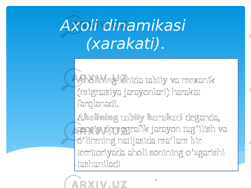 Axoli dinamikasi (xarakati) . Aholining ichida tabiiy va mexanik (migratsiya jarayonlari) harakat farqlanadi. Aholining tabiiy harakati deganda, asosiy demografik jarayon tug‘ilish va o‘limning natijasida ma’lum bir territoriyada aholi sonining o‘zgarishi tushuniladi . 