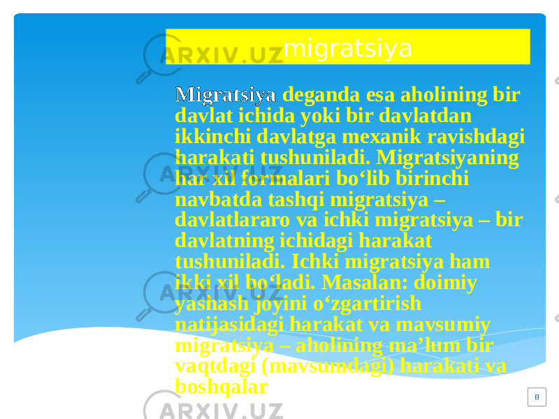 migratsiya Migratsiya deganda esa aholining bir davlat ichida yoki bir davlatdan ikkinchi davlatga mexanik ravishdagi harakati tushuniladi. Migratsiyaning har xil formalari bo‘lib birinchi navbatda tashqi migratsiya – davlatlararo va ichki migratsiya – bir davlatning ichidagi harakat tushuniladi. Ichki migratsiya ham ikki xil bo‘ladi. Masalan: doimiy yashash joyini o‘zgartirish natijasidagi harakat va mavsumiy migratsiya – aholining ma’lum bir vaqtdagi (mavsumdagi) harakati va boshqalar . 