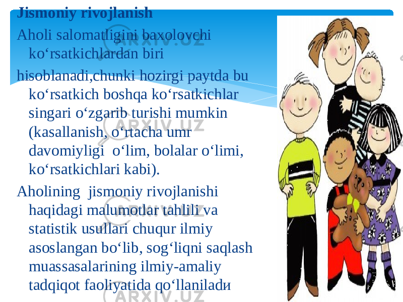 Jismoniy rivojlanish Aholi salomatligini baxolovchi ko‘rsatkichlardan biri hisoblanadi,chunki hozirgi paytda bu ko‘rsatkich boshqa ko‘rsatkichlar singari o‘zgarib turishi mumkin (kasallanish, o‘rtacha umr davomiyligi o‘lim, bolalar o‘limi, ko‘rsatkichlari kabi). Aholining jismoniy rivojlanishi haqidagi malumotlar tahlili va statistik usullari chuqur ilmiy asoslangan bo‘lib, sog‘liqni saqlash muassasalarining ilmiy-amaliy tadqiqot faoliyatida qo‘llaniladи 