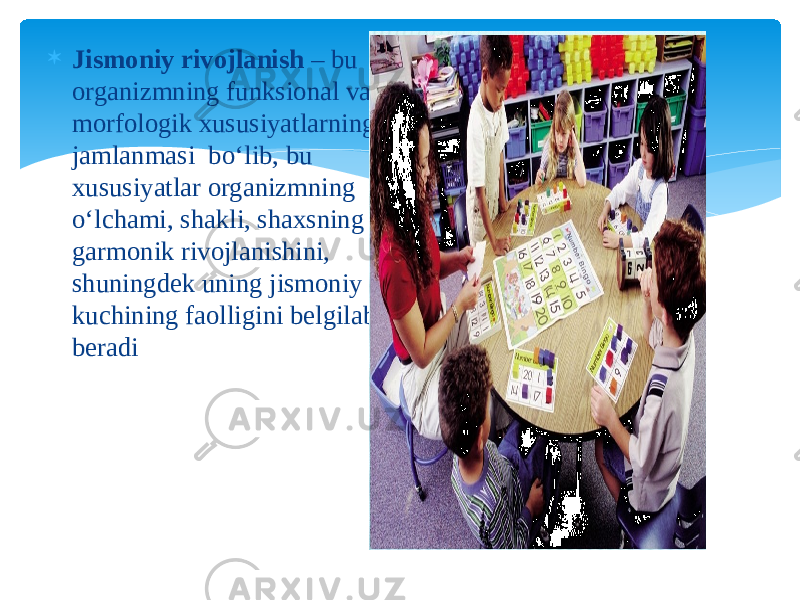  Jismoniy rivojlanish – bu organizmning funksional va morfologik xususiyatlarning jamlanmasi bo‘lib, bu xususiyatlar organizmning o‘lchami, shakli, shaxsning garmonik rivojlanishini, shuningdek uning jismoniy kuchining faolligini belgilab beradi 