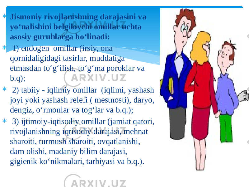  Jismoniy rivojlanishning darajasini va yo‘nalishini belgilovchi omillar uchta asosiy guruhlarga bo‘linadi:  1) endogen omillar (irsiy, ona qornidaligidagi tasirlar, muddatiga etmasdan to‘g‘ilish, to‘g‘ma poroklar va b.q);  2) tabiiy - iqlimiy omillar (iqlimi, yashash joyi yoki yashash relefi ( mestnosti), daryo, dengiz, o‘rmonlar va tog‘lar va b.q.);  3) ijtimoiy-iqtisodiy omillar (jamiat qatori, rivojlanishning iqtisodiy darajasi, mehnat sharoiti, turmush sharoiti, ovqatlanishi, dam olishi, madaniy bilim darajasi, gigienik ko‘nikmalari, tarbiyasi va b.q.). 