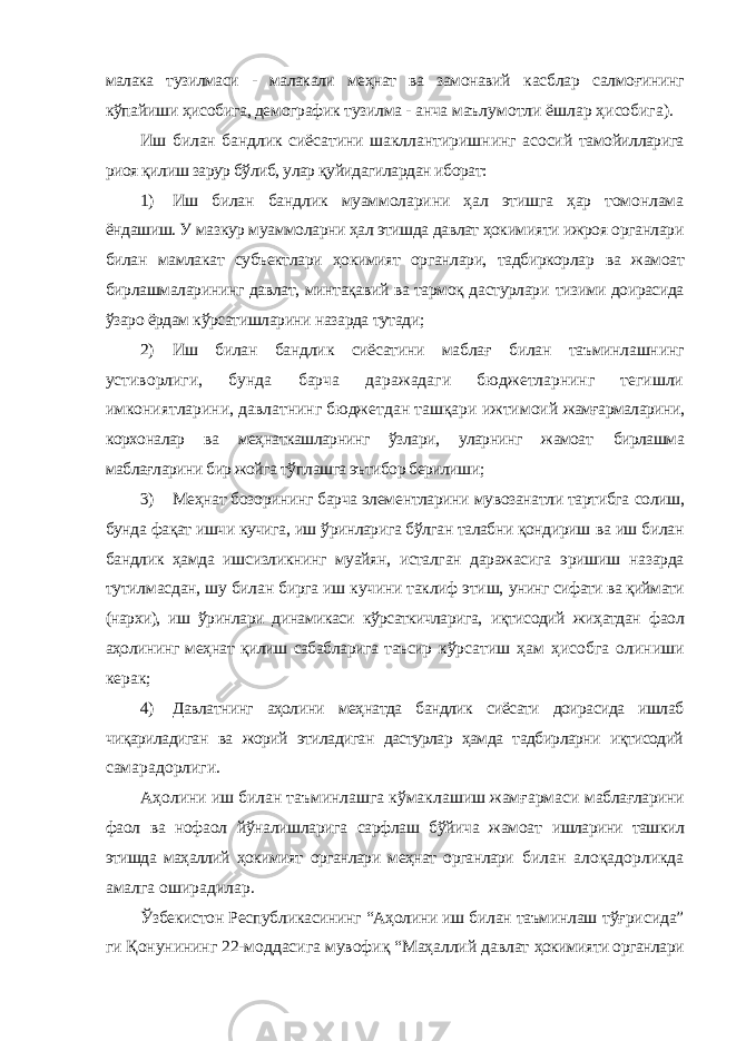 малака тузилмаси - малакали меҳнат ва замонавий касблар салмоғининг кўпайиши ҳисобига, демографик тузилма - анча маълумотли ёшлар ҳисобига). Иш билан бандлик сиёсатини шакллантиришнинг асосий тамойилларига риоя қилиш зарур бўлиб, улар қуйидагилардан иборат: 1) Иш билан бандлик муаммоларини ҳал этишга ҳар томонлама ёндашиш. У мазкур муаммоларни ҳал этишда давлат ҳокимияти ижроя органлари билан мамлакат субъектлари ҳокимият органлари, тадбиркорлар ва жамоат бирлашмаларининг давлат, минтақавий ва тармоқ дастурлари тизими доирасида ўзаро ёрдам кўрсатишларини назарда тутади; 2) Иш билан бандлик сиёсатини маблағ билан таъминлашнинг устиворлиги, бунда барча даражадаги бюджетларнинг тегишли имкониятларини, давлатнинг бюджетдан ташқари ижтимоий жамғармаларини, корхоналар ва меҳнаткашларнинг ўзлари, уларнинг жамоат бирлашма маблағларини бир жойга тўплашга эътибор берилиши; 3) Меҳнат бозорининг барча элементларини мувозанатли тартибга солиш, бунда фақат ишчи кучига, иш ўринларига бўлган талабни қондириш ва иш билан бандлик ҳамда ишсизликнинг муайян, исталган даражасига эришиш назарда тутилмасдан, шу билан бирга иш кучини таклиф этиш, унинг сифати ва қиймати (нархи), иш ўринлари динамикаси кўрсаткичларига, иқтисодий жиҳатдан фаол аҳолининг меҳнат қилиш сабабларига таъсир кўрсатиш ҳам ҳисобга олиниши керак; 4) Давлатнинг аҳолини меҳнатда бандлик сиёсати доирасида ишлаб чиқариладиган ва жорий этиладиган дастурлар ҳамда тадбирларни иқтисодий самарадорлиги. Аҳолини иш билан таъминлашга кўмаклашиш жамғармаси маблағларини фаол ва нофаол йўналишларига сарфлаш бўйича жамоат ишларини ташкил этишда маҳаллий ҳокимият органлари меҳнат органлари билан алоқадорликда амалга оширадилар. Ўзбекистон Республикасининг “Аҳолини иш билан таъминлаш тўғрисида” ги Қонунининг 22-моддасига мувофиқ “Маҳаллий давлат ҳокимияти органлари 