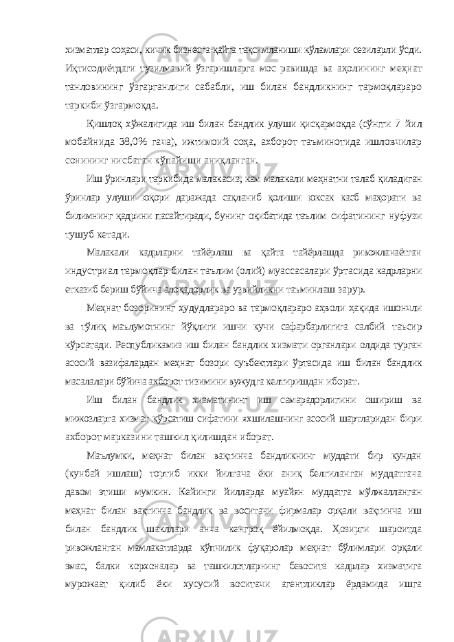 хизматлар соҳаси, кичик бизнесга-қайта тақсимланиши кўламлари сезиларли ўсди. Иқтисодиётдаги тузилмавий ўзгаришларга мос равишда ва аҳолининг меҳнат танловининг ўзгарганлиги сабабли, иш билан бандликнинг тармоқлараро таркиби ўзгармоқда. Қишлоқ хўжалигида иш билан бандлик улуши қисқармоқда (сўнгги 7 йил мобайнида 38,0% гача), ижтимоий соҳа, ахборот таъминотида ишловчилар сонининг нисбатан кўпайиши аниқланган. Иш ўринлари таркибида малакасиз, кам малакали меҳнатни талаб қиладиган ўринлар улуши юқори даражада сақланиб қолиши юксак касб маҳорати ва билимнинг қадрини пасайтиради, бунинг оқибатида таълим сифатининг нуфузи тушуб кетади. Малакали кадрларни тайёрлаш ва қайта тайёрлашда ривожланаётган индустриал тармоқлар билан таълим (олий) муассасалари ўртасида кадрларни етказиб бериш бўйича алоқадорлик ва узвийликни таъминлаш зарур. Меҳнат бозорининг ҳудудлараро ва тармоқлараро аҳволи ҳақида ишончли ва тўлиқ маълумотнинг йўқлиги ишчи кучи сафарбарлигига салбий таъсир кўрсатади. Республикамиз иш билан бандлик хизмати органлари олдида турган асосий вазифалардан меҳнат бозори суъбектлари ўртасида иш билан бандлик масалалари бўйича ахборот тизимини вужудга келтиришдан иборат. Иш билан бандлик хизматининг иш самарадорлигини ошириш ва мижозларга хизмат кўрсатиш сифатини яхшилашнинг асосий шартларидан бири ахборот марказини ташкил қилишдан иборат. Маълумки, меҳнат билан вақтинча бандликнинг муддати бир кундан (кунбай ишлаш) тортиб икки йилгача ёки аниқ белгиланган муддатгача давом этиши мумкин. Кейинги йилларда муайян муддатга мўлжалланган меҳнат билан вақтинча бандлик ва воситачи фирмалар орқали вақтинча иш билан бандлик шакллари анча кенгроқ ёйилмоқда. Ҳозирги шароитда ривожланган мамлакатларда кўпчилик фуқаролар меҳнат бўлимлари орқали эмас, балки корхоналар ва ташкилотларнинг бевосита кадрлар хизматига мурожаат қилиб ёки хусусий воситачи агентликлар ёрдамида ишга 