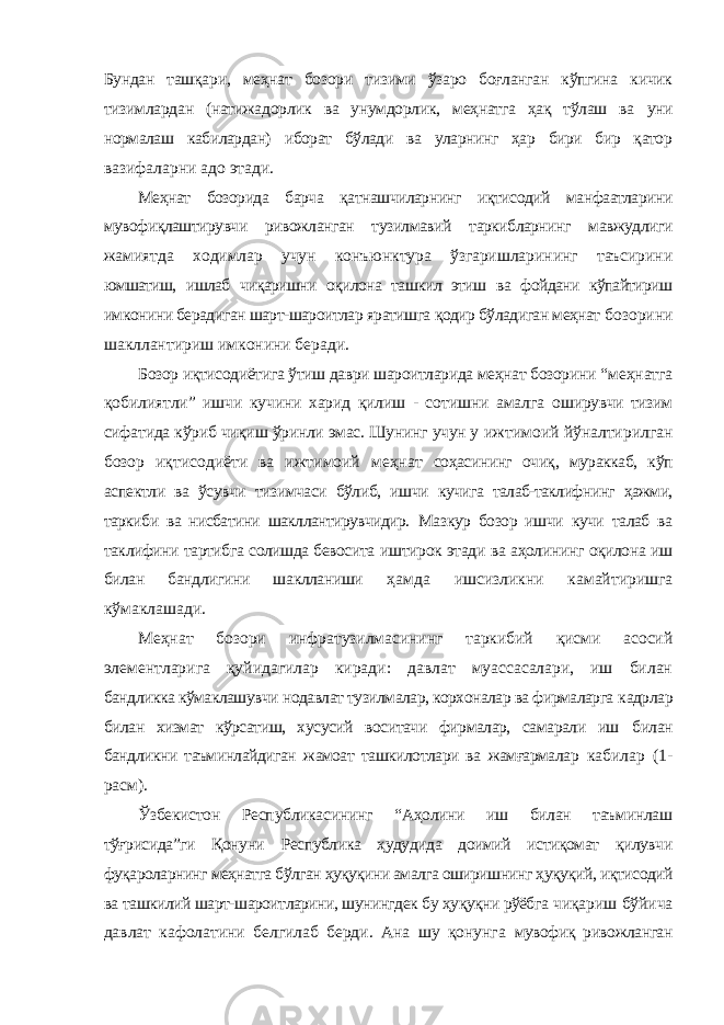 Бундан ташқари, меҳнат бозори тизими ўзаро боғланган кўпгина кичик тизимлардан (натижадорлик ва унумдорлик, меҳнатга ҳақ тўлаш ва уни нормалаш кабилардан) иборат бўлади ва уларнинг ҳар бири бир қатор вазифаларни адо этади. Меҳнат бозорида барча қатнашчиларнинг иқтисодий манфаатларини мувофиқлаштирувчи ривожланган тузилмавий таркибларнинг мавжудлиги жамиятда ходимлар учун конъюнктура ўзгаришларининг таъсирини юмшатиш, ишлаб чиқаришни оқилона ташкил этиш ва фойдани кўпайтириш имконини берадиган шарт-шароитлар яратишга қодир бўладиган меҳнат бозорини шакллантириш имконини беради. Бозор иқтисодиётига ўтиш даври шароитларида меҳнат бозорини “меҳнатга қобилиятли” ишчи кучини харид қилиш - сотишни амалга оширувчи тизим сифатида кўриб чиқиш ўринли эмас. Шунинг учун у ижтимоий йўналтирилган бозор иқтисодиёти ва ижтимоий меҳнат соҳасининг очиқ, мураккаб, кўп аспектли ва ўсувчи тизимчаси бўлиб, ишчи кучига талаб-таклифнинг ҳажми, таркиби ва нисбатини шакллантирувчидир. Мазкур бозор ишчи кучи талаб ва таклифини тартибга солишда бевосита иштирок этади ва аҳолининг оқилона иш билан бандлигини шаклланиши ҳамда ишсизликни камайтиришга кўмаклашади. Меҳнат бозори инфратузилмасининг таркибий қисми асосий элементларига қуйидагилар киради: давлат муассасалари, иш билан бандликка кўмаклашувчи нодавлат тузилмалар, корхоналар ва фирмаларга кадрлар билан хизмат кўрсатиш, хусусий воситачи фирмалар, самарали иш билан бандликни таъминлайдиган жамоат ташкилотлари ва жамғармалар кабилар (1- расм). Ўзбекистон Республикасининг “Аҳолини иш билан таъминлаш тўғрисида”ги Қонуни Республика ҳудудида доимий истиқомат қилувчи фуқароларнинг меҳнатга бўлган ҳуқуқини амалга оширишнинг ҳуқуқий, иқтисодий ва ташкилий шарт-шароитларини, шунингдек бу ҳуқуқни рўёбга чиқариш бўйича давлат кафолатини белгилаб берди. Ана шу қонунга мувофиқ ривожланган 