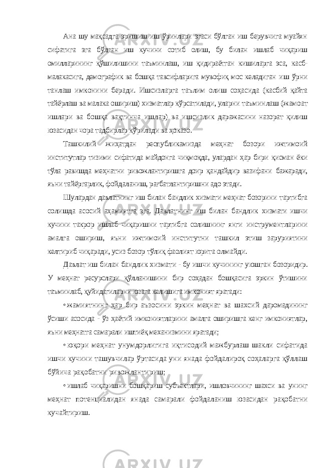 Ана шу мақсадга эришиш иш ўринлари эгаси бўлган иш берувчига муайян сифатига эга бўлган иш кучини сотиб олиш, бу билан ишлаб чиқариш омилларининг қўшилишини таъминлаш, иш қидираётган кишиларга эса, касб- малакасига, демографик ва бошқа тавсифларига мувофиқ мос келадиган иш ўрни танлаш имконини беради. Ишсизларга таълим олиш соҳасида (касбий қайта тайёрлаш ва малака ошириш) хизматлар кўрсатилади, уларни таъминлаш (жамоат ишлари ва бошқа вақтинча ишлар) ва ишсизлик даражасини назорат қилиш юзасидан чора тадбирлар кўрилади ва ҳоказо. Ташкилий жиҳатдан республикамизда меҳнат бозори ижтимоий институтлар тизими сифатида майдонга чиқмоқда, улардан ҳар бири қисман ёки тўла равишда меҳнатни ривожлантиришга доир қандайдир вазифани бажаради, яъни тайёргарлик, фойдаланиш, рағбатлантиришни адо этади. Шулардан давлатнинг иш билан бандлик хизмати меҳнат бозорини тартибга солишда асосий аҳамиятга эга. Давлатнинг иш билан бандлик хизмати ишчи кучини такрор ишлаб чиқаришни тартибга солишнинг янги инструментларини амалга ошириш, яъни ижтимоий институтни ташкил этиш заруриятини келтириб чиқаради, усиз бозор тўлиқ фаолият юрита олмайди. Давлат иш билан бандлик хизмати - бу ишчи кучининг уюшган бозоридир. У меҳнат ресурслари қўлланишини бир соҳадан бошқасига эркин ўтишини таъминлаб, қуйидагиларни юзага келишига имконият яратади: • жамиятнинг ҳар бир аъзосини эркин меҳнат ва шахсий даромадининг ўсиши асосида - ўз ҳаётий имкониятларини амалга оширишга кенг имкониятлар, яъни меҳнатга самарали иштиёқ механизмини яратади; • юқори меҳнат унумдорлигига иқтисодий мажбурлаш шакли сифатида ишчи кучини ташувчилар ўртасида уни янада фойдалироқ соҳаларга қўллаш бўйича рақобатни ривожлантириш; • ишлаб чиқаришни бошқариш субъектлари, ишловчининг шахси ва унинг меҳнат потенциалидан янада самарали фойдаланиш юзасидан рақобатни кучайтириш. 