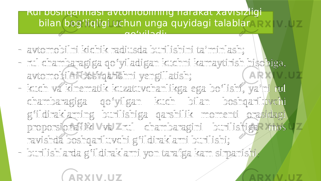 Rul boshqarmasi avtomobilning harakat xavfsizligi bilan bog‘liqligi uchun unga quyidagi talablar qo‘yiladi: - avtomobilni kichik radiusda burilishini ta’minlash; - rul chambaragiga qo‘yiladigan kuchni kamaytirish hisobiga, avtomobilni boshqarishni yengillatish; - kuch va kinematik kuzatuvchanlikga ega bo‘lishi, ya’ni rul chambaragiga qo‘yilgan kuch bilan boshqariluvchi g‘ildiraklarning burilishiga qarshilik momenti orasidagi proporsionallik va rul chambaragini burilishiga mos ravishda boshqariluvchi g‘ildiraklarni burilishi; - burilishlarda g‘ildiraklarni yon tarafga kam sirpanishi ; 