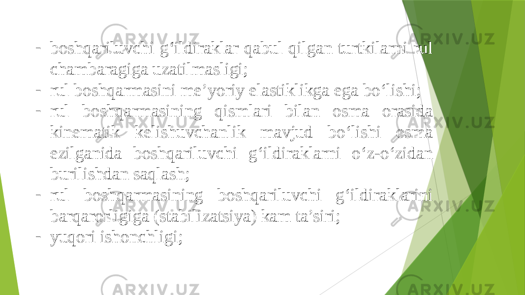 - boshqariluvchi g‘ildiraklar qabul qilgan turtkilarni rul chambaragiga uzatilmasligi; - rul boshqarmasini me’yoriy elastiklikga ega bo‘lishi; - rul boshqarmasining qismlari bilan osma orasida kinematik kelishuvchanlik mavjud bo‘lishi osma ezilganida boshqariluvchi g‘ildiraklarni o‘z-o‘zidan burilishdan saqlash; - rul boshqarmasining boshqariluvchi g‘ildiraklarini barqarorligiga (stabilizatsiya) kam ta’siri; - yuqori ishonchligi; 