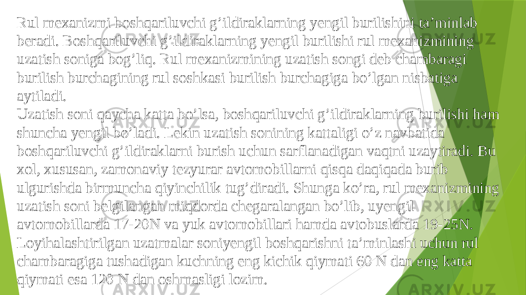 Rul mexanizmi boshqariluvchi g’ildiraklarning yengil burilishini ta’minlab beradi. Boshqariluvchi g’ildiraklarning yengil burilishi rul mexanizmining uzatish soniga bog’liq. Rul mexanizmining uzatish songi deb chambaragi burilish burchagining rul soshkasi burilish burchagiga bo’lgan nisbatiga aytiladi. Uzatish soni qaycha katta bo’lsa, boshqariluvchi g’ildiraklarning burilishi ham shuncha yengil bo’ladi. Lekin uzatish sonining kattaligi o’z navbatida boshqariluvchi g’ildiraklarni burish uchun sarflanadigan vaqtni uzaytiradi. Bu xol, xususan, zamonaviy tezyurar avtomobillarni qisqa daqiqada burib ulgurishda birmuncha qiyinchilik tug’diradi. Shunga ko’ra, rul mexanizmining uzatish soni belgilangan miqdorda chegaralangan bo’lib, uyengil avtomobillarda 17-20N va yuk avtomobillari hamda avtobuslarda 19-25N. Loyihalashtirilgan uzatmalar soniyengil boshqarishni ta’minlashi uchun rul chambaragiga tushadigan kuchning eng kichik qiymati 60 N dan eng katta qiymati esa 120 N dan oshmasligi lozim. 