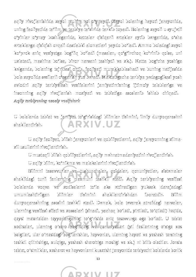 aqliy rivojlanishida xayol muhim rol o’ynaydi. Xayol bolaning hayoti jarayonida, uning faoliyatida ta’lim va tarbiya ta’sirida tarkib topadi. Bolaning xayoli u syujetli o’yinlar o’ynay boshlaganida, kattalar qiziqarli ertaklar aytib berganida, o’sha ertaklarga qiziqish orqali dastlabki alomatlari paydo bo’ladi. Ammo boladagi xayol ko’prok aniq vaziyatga bog’liq bo’ladi (masalan, qo’g’irchoq ko’rinib qolsa, uni uxlatadi, mashina bo’lsa, biror narsani tashiydi va xk.). Katta bog’cha yoshiga kelganda, bolaning tajribasi ortib, faoliyati murakkablashadi va buning natijasida bola xayolida sezilarli o’zgarish yuz beradi. Maktabgacha tarbiya pedagogikasi yosh avlodni aqliy tarbiyalash vazifalarini jamiyatimizning ijtimoiy talablariga va insonning aqliy rivojlanish moxiyati va tabiatiga asoslanib ishlab chiqadi. Aqliy tarbiyaning asosiy vazifalari: U bolalarda tabiat va jamiyat to’g’risidagi bilimlar tizimini, ilmiy dunyoqarashni shakllantirish. U aqliy faoliyat, bilish jarayonlari va qobiliyatlarni, aqliy jarayonning xilma- xil usullarini rivojlantirish. U mustaqil bilish qobiliyatlarini, aqliy mehnatmadaniyatini rivojlantirish. U aqliy bilim, ko’nikma va malakalarini rivojlantirish. Bilimni tasavvurlar va tushunchalar, qoidalar, qonuniyatlar, sistemalar shaklidagi turli fanlarning mazmuni tashkil etadi. Aqliy tarbiyaning vazifasi bolalarda voqea va xodisalarni to’la aks ettiradigan yuksak darajadagi umumlashtirilgan bilimlar tizimini shakllantirishdan iboratdir. Bilim dunyoqarashning asosini tashkil etadi. Demak, bola tevarak atrofdagi narsalar, ularning vazifasi sifati va xossalari (sinadi, pachoq bo’ladi, yirtiladi, to’qiladi) haqida, qaysi materialdan tayyorlanganligi to’g’risida aniq tasavvurga ega bo’ladi. U tabiat xodisalari, ularning o’zaro bog’liqligi va qonuniyatlari (yil fasllarining o’ziga xos belgilari, ular o’rtasidagi bog’lanishlar, hayvonlar, ularning hayoti va yashash tarzining tashkil qilinishiga, xulqiga, yashash sharoitiga mosligi va xk.) ni bilib oladilar. Jonsiz tabiat, o’simliklar, xasharot va hayvonlarni kuzatishi jarayonida tarbiyachi bolalarda borlik 13 @SOHIBJON5949 