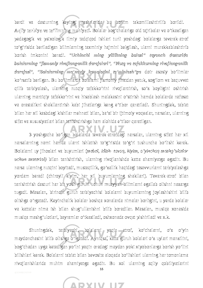 berdi va dasturning keyingi nashrlarida bu bo’lim takomillashtirilib borildi. Aqliy tarbiya va ta’limning mohiyati. Bolalar bog’chalariga oid tajribalar va o’tkazilgan pedagogik va psixologik ilmiy tadqiqod ishlari turli yoshdagi bolalarga tevarak-atrof to’g’risida beriladigan bilimlarning taxminiy hajmini belgilash, ularni murakkablashtirib borish imkonini beradi. “ Uchinchi ming yillikning bolasi” tayanch dasturida bolalarning “jismoniy rivojlanganlik darajalari”, “Nutq va tafakkurning rivojlanganlik darajasi”, “Bolalarning ma’naviy kamolotini ta’minlash”ga doir asosiy bo’limlar ko’rsatib berilgan. Bu bo’limlarda bolalarni jismoniy jihatdan yetuk, sog’lom va baquvvat qilib tarbiyalash, ularning nutqiy tafakko’rini rivojlantirish, so’z boyligini oshirish ularning mantiqiy tafakko’rini va hisoblash malakasini o’stirish hamda bolalarda nafosat va orastalikni shakllantirish kabi jihatlariga keng e’tibor qaratiladi. Shuningdek, tabiat bilan har xil kasbdagi kishilar mehnati bilan, ba’zi bir ijtimoiy voqealar, narsalar, ularning sifat va xususiyatlari bilan tanishtirishga ham alohida e’tibor qaratilgan. 3 yoshgacha bo’lgan bolalarda tevarak-atrofdagi narsalar, ularning sifati har xil narsalarning nomi hamda ularni ishlatish to’g’risida to’g’ri tushuncha bo’lishi kerak. Bolalarni uy jihozlari va buyumlari ( mebel, idish- tovoq, kiyim, o’yinchoq mashg’ulotlar uchun material) bilan tanishtirish, ularning rivojlanishda katta ahamiyatga egadir. Bu narsa ularning nutqini boyitadi, mustaqillik, go’zallik haqidagi tasavvurlarni tarbiyalashga yordam beradi (chiroyli kiyim, har xil buyumlarning shakllari). Tevarak-atrof bilan tanishtirish dasturi har bir yosh guruhi uchun muayyan bilimlarni egallab olishni nazarga tugadi. Masalan, birinchi guruh tarbiyachisi bolalarni buyumlarning joylashishini bilib olishga o’rgatadi. Keyinchalik bolalar boshqa xonalarda nimalar borligini, u yerda bolalar va kattalar nima ish bilan shug’ullanishni bilib boradilar. Masalan, musiqa xonasida musiqa mashg’ulotlari, bayramlar o’tkaziladi, oshxonada ovqat pishiriladi va x.k. Shuningdek, tarbiyachi, bolalarni yaqin atrof, ko’chalarni, o’z o’yin maydonchasini bilib olishga o’rgatadi. Ayniqsa, katta guruh bolalari o’z uylari manzilini, bog’chadan uyga ketadigan yo’lni yaqin oradagi maydon yoki xiyobonlarga borish yo’lini bilishlari kerak. Bolalarni tabiat bilan bevosita aloqada bo’lishlari ularning har tomonlama rivojlanishlarida muhim ahamiyatga egadir. Bu xol ularning aqliy qobiliyatlarini 16 @SOHIBJON5949 