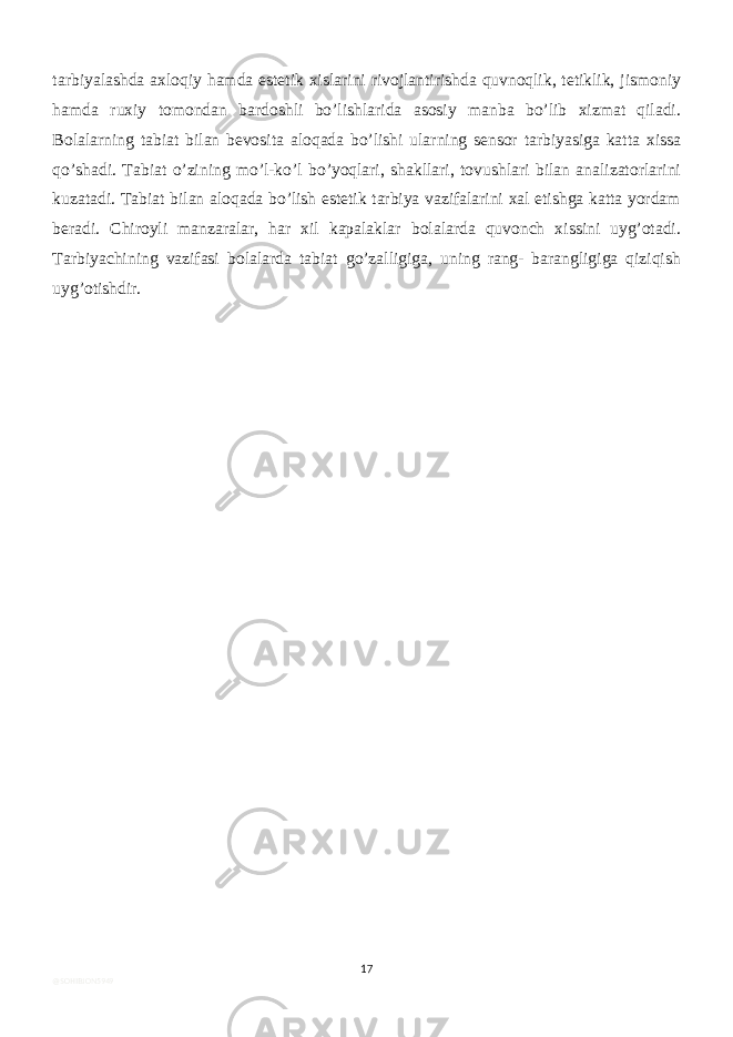 tarbiyalashda axloqiy hamda estetik xislarini rivojlantirishda quvnoqlik, tetiklik, jismoniy hamda ruxiy tomondan bardoshli bo’lishlarida asosiy manba bo’lib xizmat qiladi. Bolalarning tabiat bilan bevosita aloqada bo’lishi ularning sensor tarbiyasiga katta xissa qo’shadi. Tabiat o’zining mo’l-ko’l bo’yoqlari, shakllari, tovushlari bilan analizatorlarini kuzatadi. Tabiat bilan aloqada bo’lish estetik tarbiya vazifalarini xal etishga katta yordam beradi. Chiroyli manzaralar, har xil kapalaklar bolalarda quvonch xissini uyg’otadi. Tarbiyachining vazifasi bolalarda tabiat go’zalligiga, uning rang- barangligiga qiziqish uyg’otishdir. 17 @SOHIBJON5949 