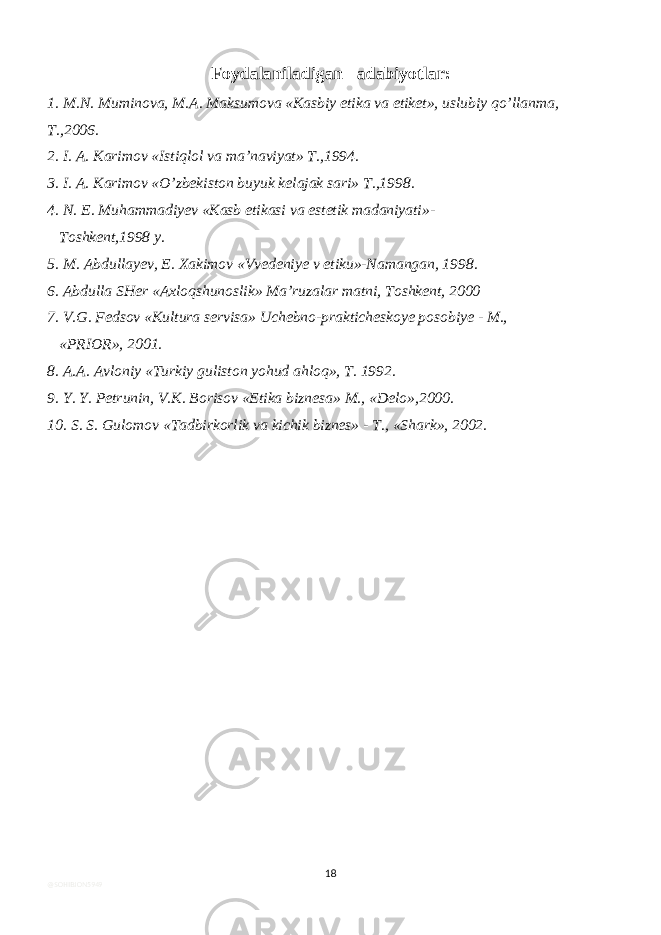 Foydalaniladigan adabiyotlar: 1. M.N. Muminova, M.A. Maksumova «Kasbiy etika va etiket», uslubiy qo’llanma, T.,2006. 2. I. A. Karimov «Istiqlol va ma’naviyat» T.,1994. 3. I. A. Karimov «O’zbekiston buyuk kelajak sari» T.,1998. 4. N. E. Muhammadiyev «Kasb etikasi va estetik madaniyati»- Toshkent,1998 y. 5. M. Abdullayev, E. Xakimov «Vvedeniye v etiku»-Namangan, 1998. 6. Abdulla SHer «Axloqshunoslik» Ma’ruzalar matni, Toshkent, 2000 7. V.G. Fedsov «Kultura servisa» Uchebno-prakticheskoye posobiye - M., «PRIOR», 2001. 8. A.A. Avloniy «Turkiy guliston yohud ahloq», T. 1992. 9. Y. Y. Petrunin, V.K. Borisov «Etika biznesa» M., «Delo»,2000. 10. S. S. Gulomov «Tadbirkorlik va kichik biznes» - T., «Shark», 2002. 18 @SOHIBJON5949 