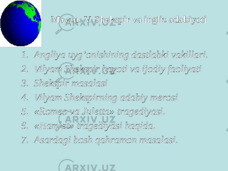 Mavzu: V. Shekspir va ingliz adabiyoti 1. Angliya uyg’onishining dastlabki vakillari. 2. Vilyam Shekspir hayoti va ijоdiy faоliyati 3. Shekspir masalasi 4. Vilyam Shekspirning adabiy merоsi 5. «Romeo va Juletta» tragediyasi. 6. «Hamlet» tragediyasi haqida. 7. Asardagi bоsh qahramоn masalasi. 