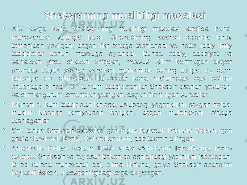 Shekspirning muallifligi masalasi • XIX asrga kelib Shekspirning muallifligi masalasi atrofida bahs- munozaralar vujudga keldi. Shekspirning asarlari boshqa birov tomonidan yozilgan, degan fikr o&#39;rtaga tashlanadi va hatto jiddiy ilmiy tadqiqotlar uchun mavzuga aylanadi. Bunda oddiy, adabiyot va san&#39;atdan yiroq oiladan chiqqan, maxsus ta&#39;lim ko&#39;rmagan aktyor shunday buyuk asarlar yaratishi mumkinligi, buning ustiga, o&#39;z davri fanlariga oid bilimlardan bu qadar keng ma&#39;lumotga ega bo&#39;lishi shubhaga olinadi. Bir turkum tadqiqotchilar Shekspir asarlari yozuvchi va olimlar guruhi tomonidan yozilgan, degan fikrni ilgari suradilar. • Ikkinchi turkum tadqiqotchilar esa, uslubdagi yagonalikni sezgan holda, muallif kiborlar jamiyatidan bo&#39;lgan, degan mulohazani o&#39;rtaga tashlaganlar. • Shu tariqa Shekspir pyesalari goh ingliz faylasufi Frensis Bekon , goh graflar Retlend, Derbi, Osfordlar ijodi , deb taxmin qilingan. • Amerikalik Deliya Bekon 1857- yilda «Shekspir falsafasiga izoh» asarida Shekspir va faylasuf Bekon qarashlaridagi yaqinlikni isbotlagan. Biroq xulosa munozarali edi, olima fikricha, go&#39;yo Shekspir asarlarini faylasuf Bekon, u boshchiligidagi to&#39;garak yozgan. 