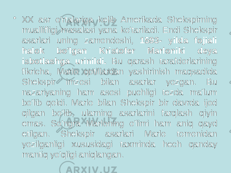 • XX asr o&#39;rtalariga kelib Amerikada Shekspirning muallifligi masalasi yana ko&#39;tariladi. Endi Shekspir asarlari uning zamondoshi, 1593- yilda fojiali halok bo&#39;lgan Kristofer Marloniki deya isbotlashga urinildi. Bu qarash tarafdorlarining fikricha, Marlo qotillardan yashirinish maqsadida Shekspir imzosi bilan asarlar yozgan. Bu nazariyaning ham asosi puchligi tezda ma&#39;lum bo&#39;lib qoldi. Marlo bilan Shekspir bir davrda ijod qilgan bo&#39;lib, ularning asarlarini farqlash qiyin emas. So&#39;ngra Marloning o&#39;limi ham aniq qayd etilgan. Shekspir asarlari Marlo tomonidan yozilganligi xususidagi taxminda hech qanday mantiq yo&#39;qligi aniqlangan. 