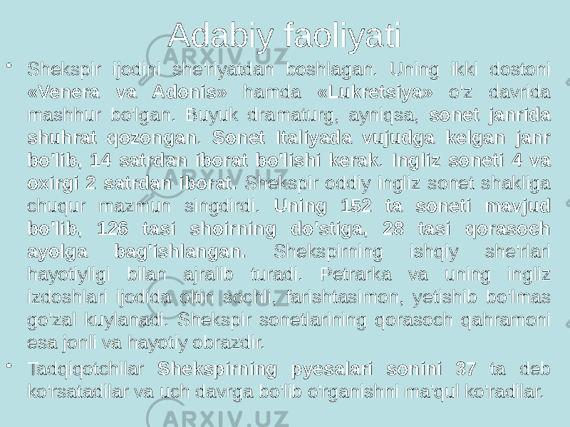 Adabiy faoliyati • Shekspir ijodini she&#39;riyatdan boshlagan. Uning ikki dostoni «Venera va Adonis» hamda «Lukretsiya» o&#39;z davrida mashhur bo&#39;lgan. Buyuk dramaturg, ayniqsa, sonet janrida shuhrat qozongan . Sonet Italiyada vujudga kelgan janr bo&#39;lib, 14 satrdan iborat bo&#39;lishi kerak . Ingliz soneti 4 va oxirgi 2 satrdan iborat. Shekspir oddiy ingliz sonet shakliga chuqur mazmun singdirdi. Uning 152 ta soneti mavjud bo&#39;lib, 126 tasi shoirning do&#39;stiga, 28 tasi qorasoch ayolga bag&#39;ishlangan. Shekspirning ishqiy she&#39;rlari hayotiyligi bilan ajralib turadi. Petrarka va uning ingliz izdoshlari ijodida oltin sochli, farishtasimon, yetishib bo&#39;lmas go&#39;zal kuylanadi. Shekspir sonetlarining qorasoch qahramoni esa jonli va hayotiy obrazdir. • Tadqiqotchilar Shekspirning pyesalari sonini 37 ta deb ko&#39;rsatadilar va uch davrga bo&#39;lib o&#39;rganishni ma&#39;qul ko&#39;radilar. 