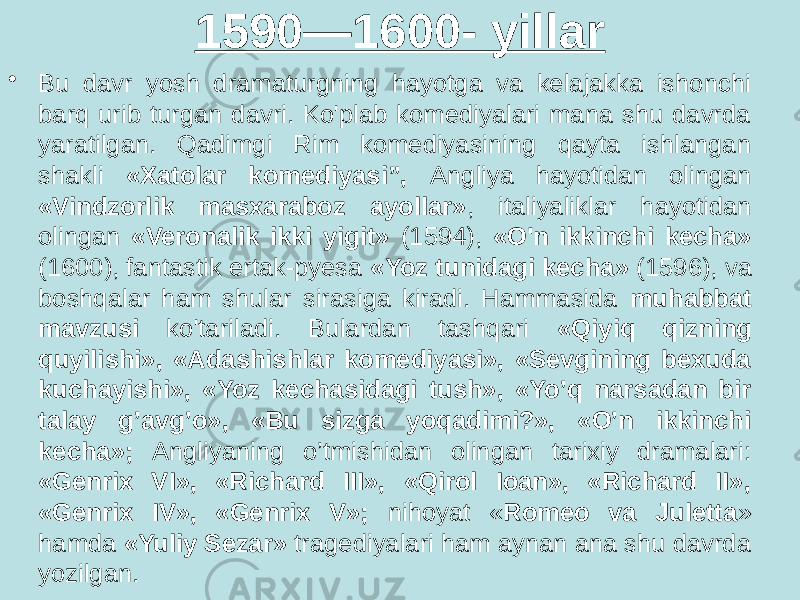 1590—1600- yillar • Bu davr yosh dramaturgning hayotga va kelajakka ishonchi barq urib turgan davri. Ko&#39;plab komediyalari mana shu davrda yaratilgan. Qadimgi Rim komediyasining qayta ishlangan shakli «Xatolar komediyasi”, Angliya hayotidan olingan «Vindzorlik masxaraboz ayollar» , italiyaliklar hayotidan olingan «Veronalik ikki yigit» (1594), «O&#39;n ikkinchi kecha» (1600), fantastik ertak-pyesa «Yoz tunidagi kecha» (1596), va boshqalar ham shular sirasiga kiradi. Hammasida muhabbat mavzusi ko&#39;tariladi. Bulardan tashqari «Qiyiq qizning quyilishi», «Adashishlar komediyasi», «Sevgining bexuda kuchayishi», «Yoz kechasidagi tush», «Yo’q narsadan bir talay g’avg’o», «Bu sizga yoqadimi?», «O’n ikkinchi kecha»; Angliyaning o’tmishidan olingan tarixiy dramalari: «Genrix VI», «Richard III», «Qirol Ioan», «Richard II», «Genrix IV», «Genrix V»; nihoyat « Romeo va Juletta » hamda «Yuliy Sezar» tragediyalari ham aynan ana shu davrda yozilgan. 