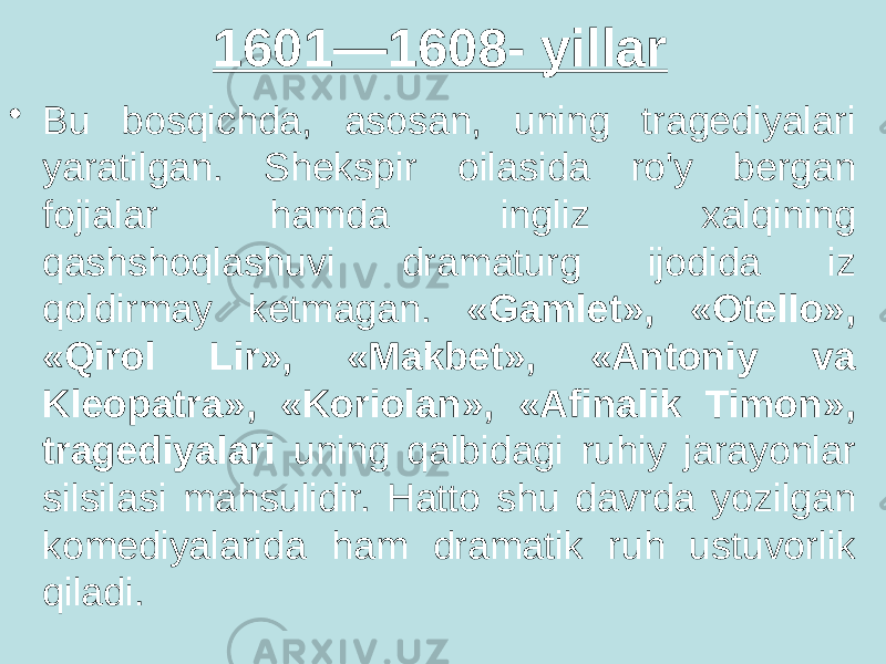 1601—1608- yillar • Bu bosqichda, asosan, uning tragediyalari yaratilgan. Shekspir oilasida ro&#39;y bergan fojialar hamda ingliz xalqining qashshoqlashuvi dramaturg ijodida iz qoldirmay ketmagan. «Gamlet», «Otello», «Qirol Lir», «Makbet», «Antoniy va Kleopatra», «Koriolan», «Afinalik Timon», tragediyalari uning qalbidagi ruhiy jarayonlar silsilasi mahsulidir. Hatto shu davrda yozilgan komediyalarida ham dramatik ruh ustuvorlik qiladi. 